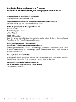 Avaliação da Aprendizagem em Processo
      Comentários e Recomendações Pedagógicas – Matemática

      Coordenadoria de Gestão da Educação Básica
      Coordenadora: Maria Elizabete da Costa

      Coordenadoria de Informação, Monitoramento e Avaliação Educacional
      Coordenadora: Maria Lucia Barros de Azambuja Guardia

      CIMA – Departamento de Avaliação Educacional
      Diana Yatiyo Mizoguchi
      Maria Julia Figueira Ferreira
      William Massei

      CGEB – Matemática
      João dos Santos, Juvenal de Gouveia, Otavio Yamanaka, Patricia de Barros Monteiro, Sandra
      Maira Zacarias Zen, Vanderlei Aparecido Cornatione

      Elaboração – Professores Coordenadores
      dos Núcleos Pedagógicos das Diretorias de Ensino
      Cristina Aparecida da Silva, Edineide Santos Chinaglia, Edson Basilio Amorim Filho, João Acacio
      Busquini, Norma Kerches de Oliveira Rogeri, Odete Guirro de Paula, Rosana Jorge Monteiro e
      Tatiane Dias Serralheiro.

      Autoria; Leitura e Revisão Crítica.
      Angélica da Fontoura Garcia Silva, Juvenal de Gouveia, Marlene Alves Dias, Patricia Monteiro,
      Raquel Factori Canova, Ruy Cesar Pietropaolo e Sandra Maira Zen Zacarias.

      Revisão de Texto – Professor Coordenador do
      Núcleo Pedagógico da Diretoria de Ensino Norte 2
      Celso Antônio Bacheschi




34    Comentários e Recomendações Pedagógicas / Avaliação de Matemática – 1ª série do Ensino Médio
 