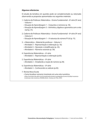 Algumas referências

O estudo da temática em questão pode ser complementado ou retomado
observando as propostas apresentadas nos seguintes materiais:

1.	Caderno do Professor: Matemática – Ensino Fundamental – 8ª série (9º ano)
    – Volume 1
	 •  ituação de Aprendizagem 1 – Conjuntos e números (p. 10);
     S
	 •  ituação de Aprendizagem 3 – Aritmética, álgebra e geometria com a reta
     S
     real (p. 31);

2.	Caderno do Professor: Matemática – Ensino Fundamental – 8ª série (9º ano)
    – Volume 4
	 •  ituação de Aprendizagem 1 – A natureza do número Pi (π) (p. 11);
     S
3.	 Matemática – Material do professor – Volume 3
   +
	 •  tividade 3 – Representação e ordenação (p. 16);
    A
	 •  tividade 4 – Oposição e simplificação (p. 23);
    A
	 •  tividade 6 – Números racionais (p. 30);
    A

4.	 xperiências Matemáticas – 6ª série
   E
	 •  tividade 5 – Representação e ordenação (p.63);
     A

5.	 xperiências Matemáticas – 8ª série
   E
	 •  tividade 2 – Ampliando a noção de número (p.29);
     A

6.	 xperiências Matemáticas – 8ª série
   E
	 •  tividade 3 – Conhecendo os radicais (p.43);
     A

7.	 evista Nova Escola
   R
	 •  omo localizar números irracionais em uma reta numérica.
     C
  http://revistaescola.abril.com.br/matematica/pratica-pedagogica/como-localizar-numeros-
  -irracionais-reta-numerica-494389.shtml. Acesso em 9 fev. 2012.




        Comentários e Recomendações Pedagógicas / Avaliação de Matemática – 1ª série do Ensino Médio     7
 