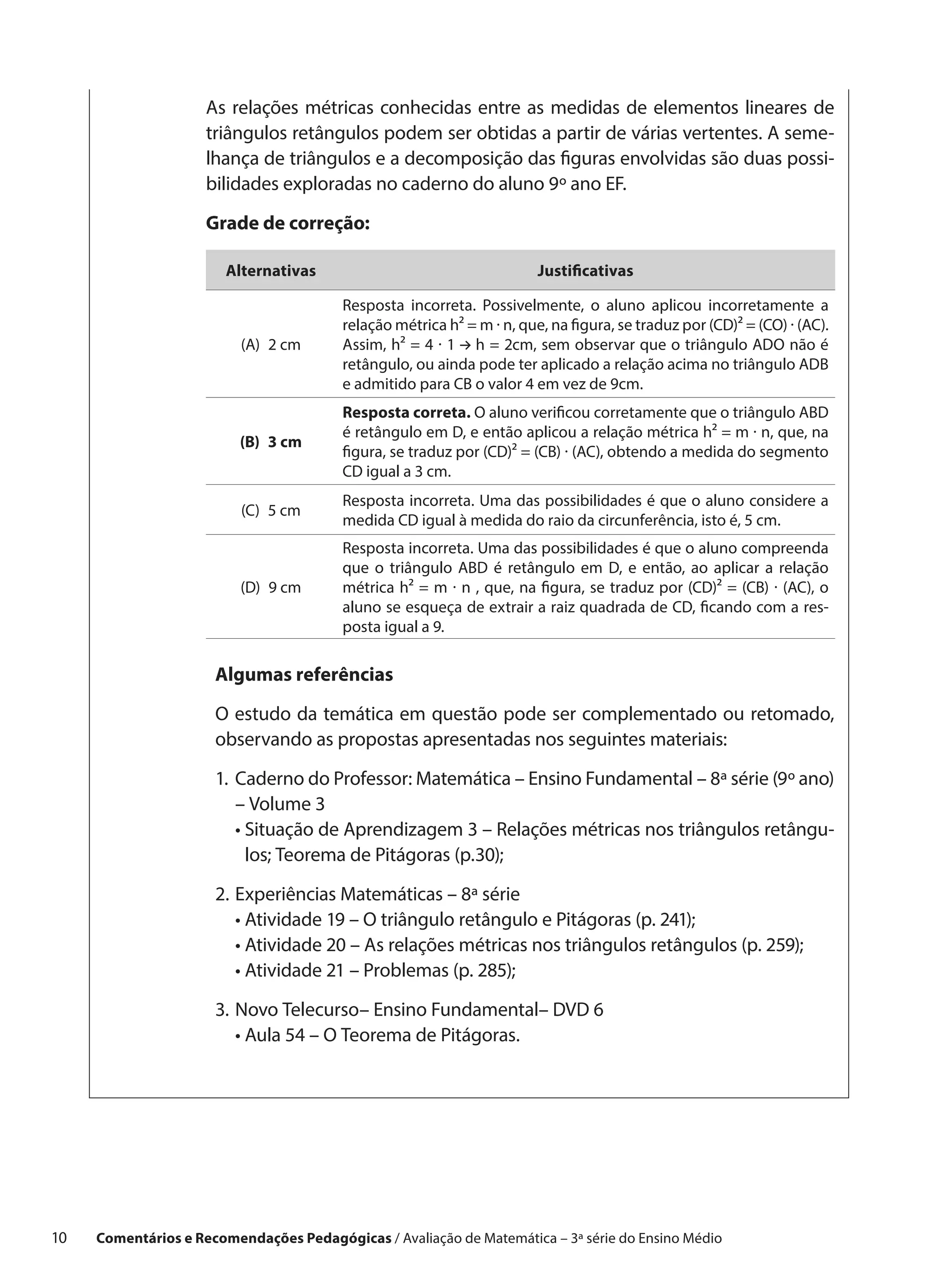 As relações métricas conhecidas entre as medidas de elementos lineares de
                      triângulos retângulos podem ser obtidas a partir de várias vertentes. A seme-
                      lhança de triângulos e a decomposição das figuras envolvidas são duas possi-
                      bilidades exploradas no caderno do aluno 9º ano EF.

                      Grade de correção:

                         Alternativas                                    Justificativas

                                          Resposta incorreta. Possivelmente, o aluno aplicou incorretamente a
                                          relação métrica h² = m · n, que, na figura, se traduz por (CD)² = (CO) · (AC).
                           (A)  2 cm      Assim, h² = 4 · 1 h = 2cm, sem observar que o triângulo ADO não é
                                          retângulo, ou ainda pode ter aplicado a relação acima no triângulo ADB
                                          e admitido para CB o valor 4 em vez de 9cm.
                                          Resposta correta. O aluno verificou corretamente que o triângulo ABD
                                          é retângulo em D, e então aplicou a relação métrica h² = m · n, que, na
                           (B)  3 cm
                                          figura, se traduz por (CD)² = (CB) · (AC), obtendo a medida do segmento
                                          CD igual a 3 cm.
                                          Resposta incorreta. Uma das possibilidades é que o aluno considere a
                           (C)  5 cm
                                          medida CD igual à medida do raio da circunferência, isto é, 5 cm.
                                          Resposta incorreta. Uma das possibilidades é que o aluno compreenda
                                          que o triângulo ABD é retângulo em D, e então, ao aplicar a relação
                           (D)  9 cm      métrica h² = m · n , que, na figura, se traduz por (CD)² = (CB) · (AC), o
                                          aluno se esqueça de extrair a raiz quadrada de CD, ficando com a res-
                                          posta igual a 9.

                       Algumas referências

                       O estudo da temática em questão pode ser complementado ou retomado,
                       observando as propostas apresentadas nos seguintes materiais:

                       1.	Caderno do Professor: Matemática – Ensino Fundamental – 8ª série (9º ano)
                           – Volume 3
                       	 •  ituação de Aprendizagem 3 – Relações métricas nos triângulos retângu-
                            S
                            los; Teorema de Pitágoras (p.30);

                       2.	 xperiências Matemáticas – 8ª série
                          E
                       	 •  tividade 19 – O triângulo retângulo e Pitágoras (p. 241);
                            A
                       	 •  tividade 20 – As relações métricas nos triângulos retângulos (p. 259);
                            A
                       	 •  tividade 21 – Problemas (p. 285);
                            A

                       3.	 ovo Telecurso– Ensino Fundamental– DVD 6
                          N
                       	 •  ula 54 – O Teorema de Pitágoras.
                            A




10    Comentários e Recomendações Pedagógicas / Avaliação de Matemática – 3ª série do Ensino Médio
 