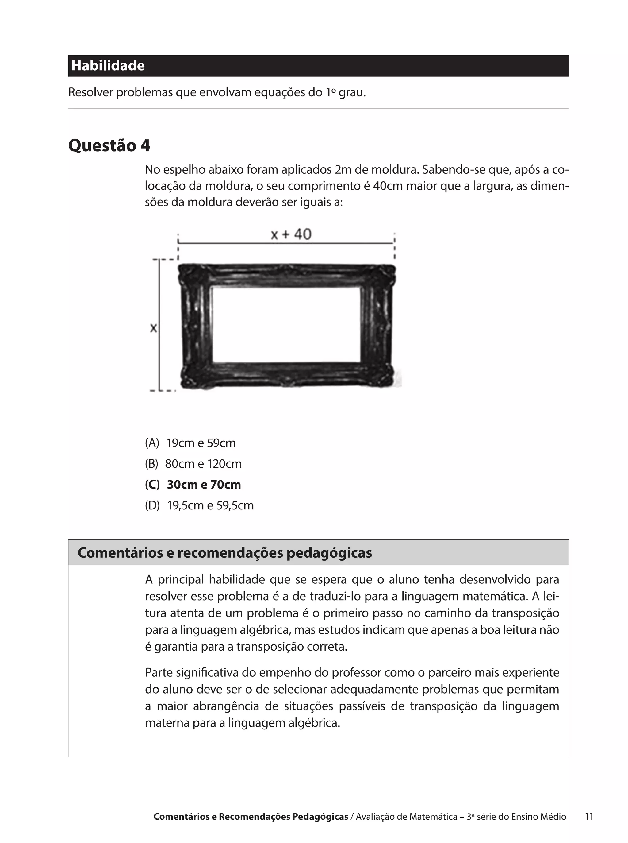 Habilidade
Resolver problemas que envolvam equações do 1º grau.



Questão 4
             No espelho abaixo foram aplicados 2m de moldura. Sabendo-se que, após a co-
             locação da moldura, o seu comprimento é 40cm maior que a largura, as dimen-
             sões da moldura deverão ser iguais a:




             (A)  19cm e 59cm
             (B)  80cm e 120cm
             (C)  30cm e 70cm
             (D)  19,5cm e 59,5cm


 Comentários e recomendações pedagógicas
             A principal habilidade que se espera que o aluno tenha desenvolvido para
             resolver esse problema é a de traduzi-lo para a linguagem matemática. A lei-
             tura atenta de um problema é o primeiro passo no caminho da transposição
             para a linguagem algébrica, mas estudos indicam que apenas a boa leitura não
             é garantia para a transposição correta.

             Parte significativa do empenho do professor como o parceiro mais experiente
             do aluno deve ser o de selecionar adequadamente problemas que permitam
             a maior abrangência de situações passíveis de transposição da linguagem
             materna para a linguagem algébrica.




              Comentários e Recomendações Pedagógicas / Avaliação de Matemática – 3ª série do Ensino Médio   11
 