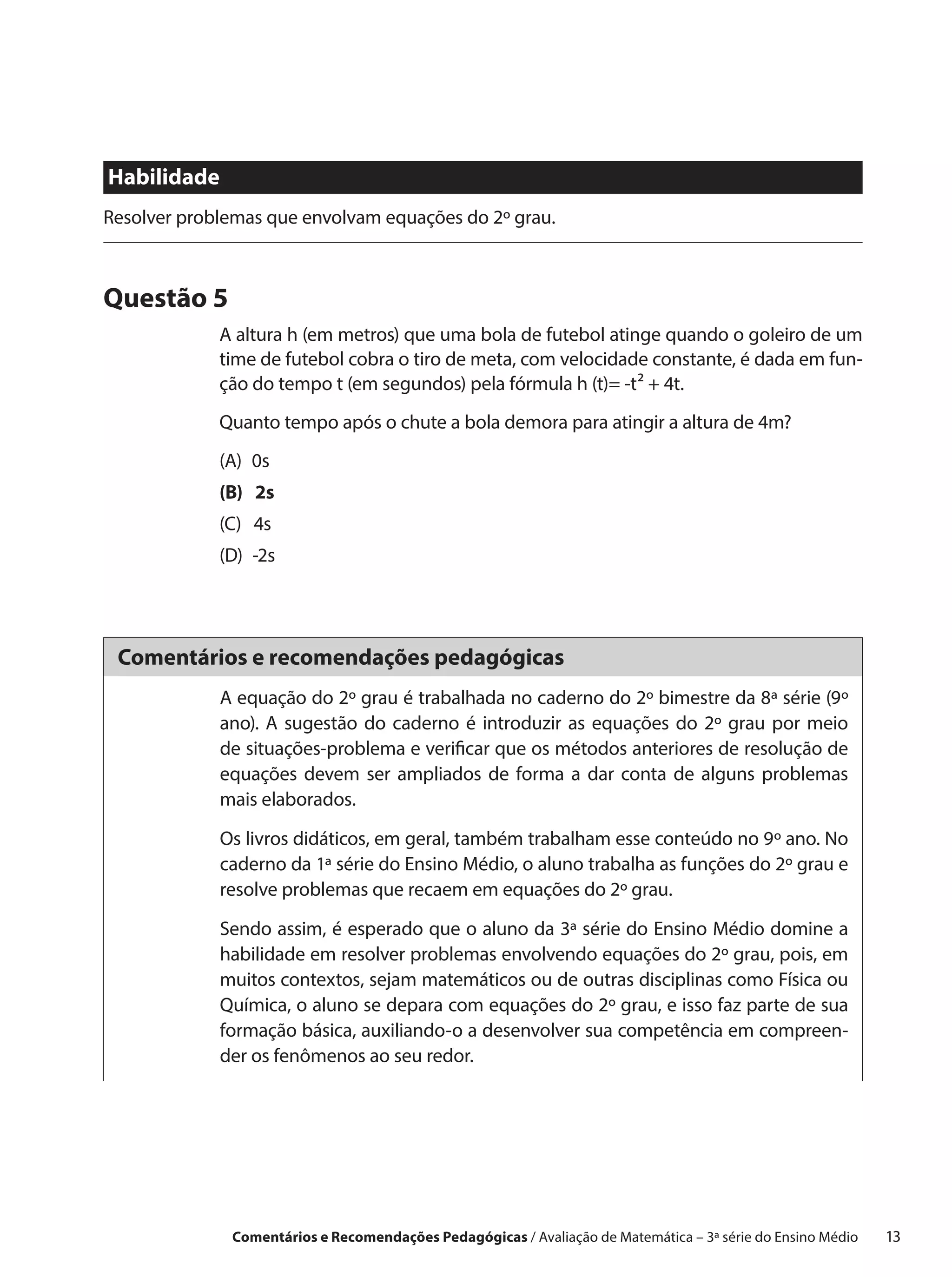 Habilidade
Resolver problemas que envolvam equações do 2º grau.



Questão 5
             A altura h (em metros) que uma bola de futebol atinge quando o goleiro de um
             time de futebol cobra o tiro de meta, com velocidade constante, é dada em fun-
             ção do tempo t (em segundos) pela fórmula h (t)= -t² + 4t.
             Quanto tempo após o chute a bola demora para atingir a altura de 4m?
             (A) 0s
             (B)  2s
             (C)  4s
             (D) -2s




 Comentários e recomendações pedagógicas
             A equação do 2º grau é trabalhada no caderno do 2º bimestre da 8ª série (9º
             ano). A sugestão do caderno é introduzir as equações do 2º grau por meio
             de situações-problema e verificar que os métodos anteriores de resolução de
             equações devem ser ampliados de forma a dar conta de alguns problemas
             mais elaborados.

             Os livros didáticos, em geral, também trabalham esse conteúdo no 9º ano. No
             caderno da 1ª série do Ensino Médio, o aluno trabalha as funções do 2º grau e
             resolve problemas que recaem em equações do 2º grau.

             Sendo assim, é esperado que o aluno da 3ª série do Ensino Médio domine a
             habilidade em resolver problemas envolvendo equações do 2º grau, pois, em
             muitos contextos, sejam matemáticos ou de outras disciplinas como Física ou
             Química, o aluno se depara com equações do 2º grau, e isso faz parte de sua
             formação básica, auxiliando-o a desenvolver sua competência em compreen-
             der os fenômenos ao seu redor.




              Comentários e Recomendações Pedagógicas / Avaliação de Matemática – 3ª série do Ensino Médio   13
 