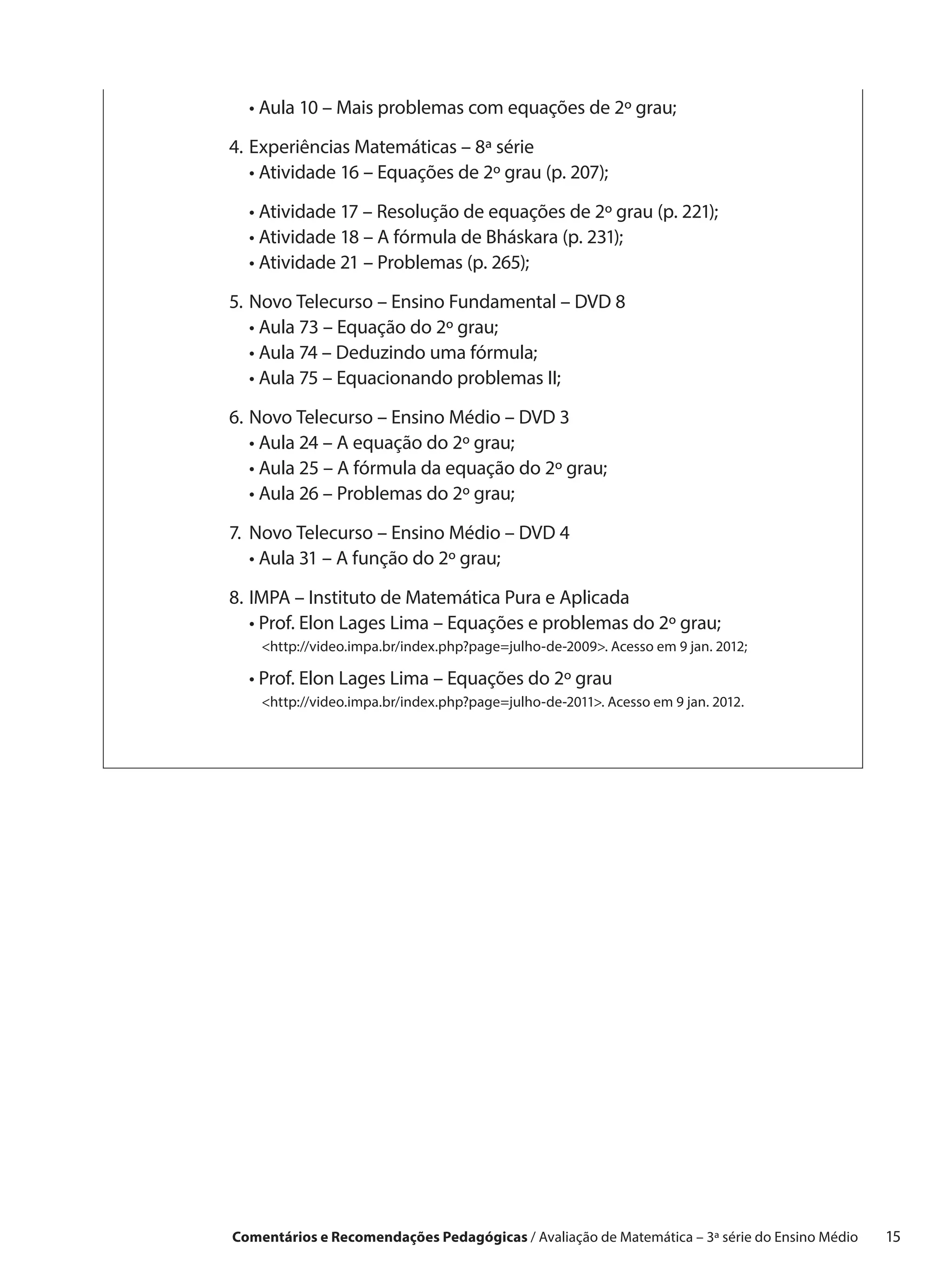 •  ula 10 – Mais problemas com equações de 2º grau;
    A

4.	 xperiências Matemáticas – 8ª série
   E
	 •  tividade 16 – Equações de 2º grau (p. 207);
     A

	 •  tividade 17 – Resolução de equações de 2º grau (p. 221);
    A
	 •  tividade 18 – A fórmula de Bháskara (p. 231);
    A
	 •  tividade 21 – Problemas (p. 265);
    A

5.	 ovo Telecurso – Ensino Fundamental – DVD 8
   N
	 •  ula 73 – Equação do 2º grau;
     A
	 •  ula 74 – Deduzindo uma fórmula;
     A
	 •  ula 75 – Equacionando problemas II;
     A

6.	 ovo Telecurso – Ensino Médio – DVD 3
   N
	 •  ula 24 – A equação do 2º grau;
     A
	 •  ula 25 – A fórmula da equação do 2º grau;
     A
	 •  ula 26 – Problemas do 2º grau;
     A

7.	 ovo Telecurso – Ensino Médio – DVD 4
   N
	 •  ula 31 – A função do 2º grau;
    A

8.	MPA – Instituto de Matemática Pura e Aplicada
   I
	 •  rof. Elon Lages Lima – Equações e problemas do 2º grau;
     P
	 http://video.impa.br/index.php?page=julho-de-2009. Acesso em 9 jan. 2012;
     
	 •  rof. Elon Lages Lima – Equações do 2º grau
    P
	  http://video.impa.br/index.php?page=julho-de-2011. Acesso em 9 jan. 2012.
     




Comentários e Recomendações Pedagógicas / Avaliação de Matemática – 3ª série do Ensino Médio   15
 