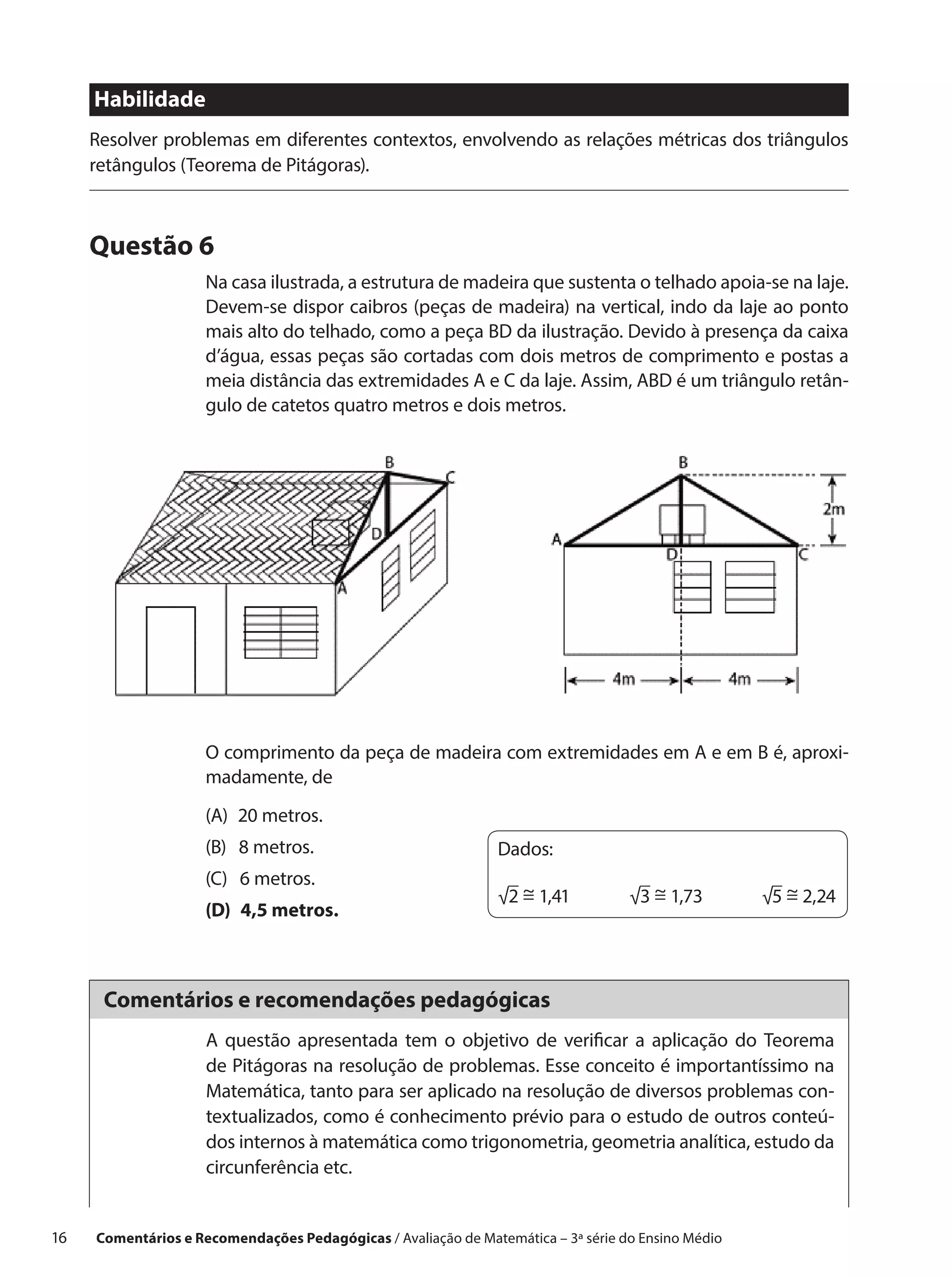 Habilidade
      Resolver problemas em diferentes contextos, envolvendo as relações métricas dos triângulos
      retângulos (Teorema de Pitágoras).



      Questão 6
                      Na casa ilustrada, a estrutura de madeira que sustenta o telhado apoia-se na laje.
                      Devem-se dispor caibros (peças de madeira) na vertical, indo da laje ao ponto
                      mais alto do telhado, como a peça BD da ilustração. Devido à presença da caixa
                      d’água, essas peças são cortadas com dois metros de comprimento e postas a
                      meia distância das extremidades A e C da laje. Assim, ABD é um triângulo retân-
                      gulo de catetos quatro metros e dois metros.




                      O comprimento da peça de madeira com extremidades em A e em B é, aproxi-
                      madamente, de
                      (A)  20 metros.
                      (B)  8 metros.                             Dados:
                      (C)  6 metros.
                                                                    ~           ~           ~
                                                                 √2 = 1,41   √3 = 1,73   √5 = 2,24
                      (D)  4,5 metros.



       Comentários e recomendações pedagógicas
                      A questão apresentada tem o objetivo de verificar a aplicação do Teorema
                      de Pitágoras na resolução de problemas. Esse conceito é importantíssimo na
                      Matemática, tanto para ser aplicado na resolução de diversos problemas con-
                      textualizados, como é conhecimento prévio para o estudo de outros conteú-
                      dos internos à matemática como trigonometria, geometria analítica, estudo da
                      circunferência etc.


16    Comentários e Recomendações Pedagógicas / Avaliação de Matemática – 3ª série do Ensino Médio
 