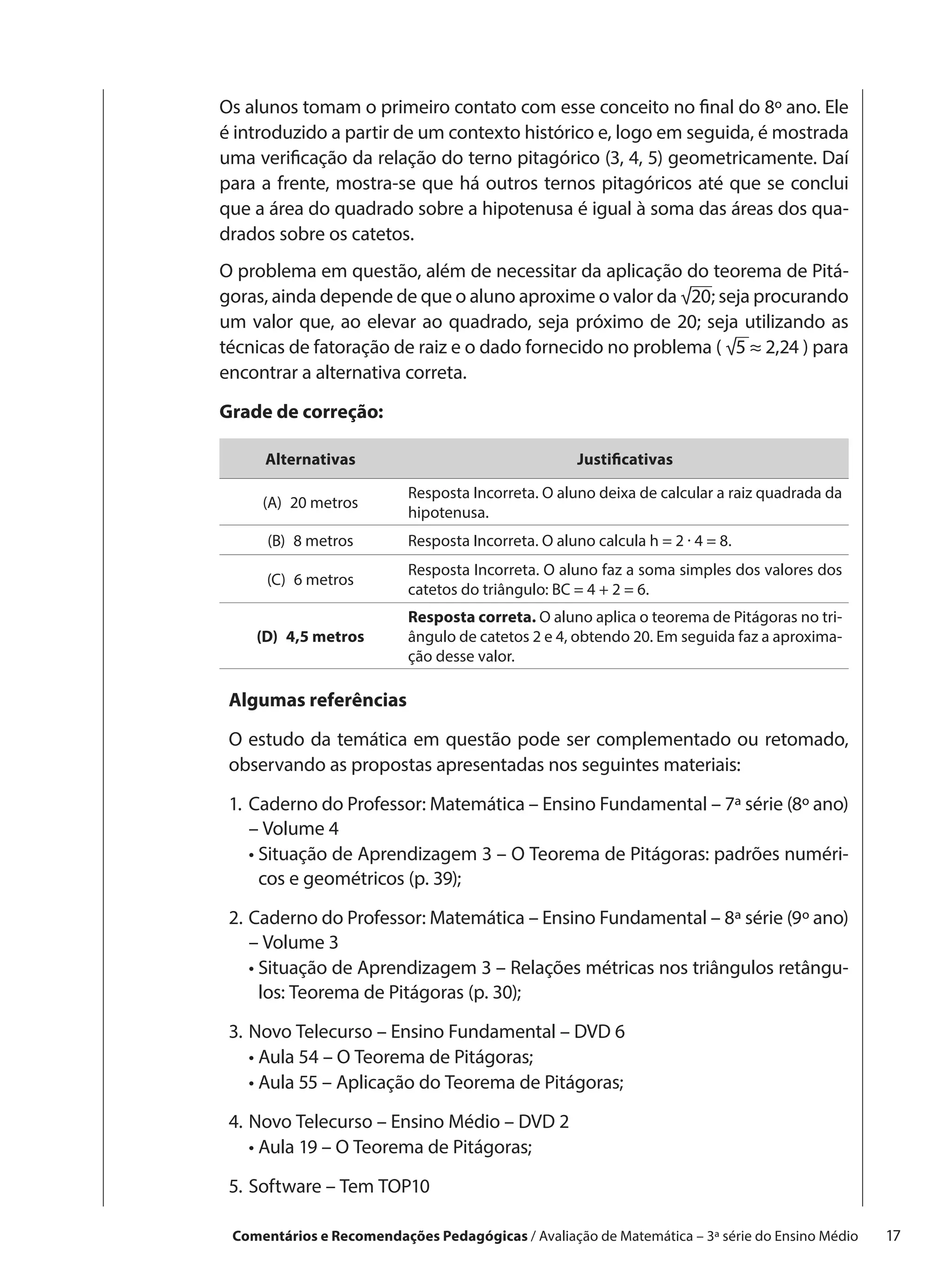 Os alunos tomam o primeiro contato com esse conceito no final do 8º ano. Ele
é introduzido a partir de um contexto histórico e, logo em seguida, é mostrada
uma verificação da relação do terno pitagórico (3, 4, 5) geometricamente. Daí
para a frente, mostra-se que há outros ternos pitagóricos até que se conclui
que a área do quadrado sobre a hipotenusa é igual à soma das áreas dos qua-
drados sobre os catetos.
O problema em questão, além de necessitar da aplicação do teorema de Pitá-
goras, ainda depende de que o aluno aproxime o valor da √20; seja procurando
um valor que, ao elevar ao quadrado, seja próximo de 20; seja utilizando as
técnicas de fatoração de raiz e o dado fornecido no problema ( √5 ≈ 2,24 ) para
encontrar a alternativa correta.

Grade de correção:

     Alternativas                                   Justificativas

                          Resposta Incorreta. O aluno deixa de calcular a raiz quadrada da
     (A)  20 metros
                          hipotenusa.
      (B)  8 metros       Resposta Incorreta. O aluno calcula h = 2 · 4 = 8.
                          Resposta Incorreta. O aluno faz a soma simples dos valores dos
      (C)  6 metros
                          catetos do triângulo: BC = 4 + 2 = 6.
                          Resposta correta. O aluno aplica o teorema de Pitágoras no tri-
    (D)  4,5 metros       ângulo de catetos 2 e 4, obtendo 20. Em seguida faz a aproxima-
                          ção desse valor.

 Algumas referências

 O estudo da temática em questão pode ser complementado ou retomado,
 observando as propostas apresentadas nos seguintes materiais:

 1.	 aderno do Professor: Matemática – Ensino Fundamental – 7ª série (8º ano)
    C
    – Volume 4
 	 •  ituação de Aprendizagem 3 – O Teorema de Pitágoras: padrões numéri-
      S
      cos e geométricos (p. 39);

 2.	 aderno do Professor: Matemática – Ensino Fundamental – 8ª série (9º ano)
    C
    – Volume 3
 	 •  ituação de Aprendizagem 3 – Relações métricas nos triângulos retângu-
      S
      los: Teorema de Pitágoras (p. 30);

 3.	 ovo Telecurso – Ensino Fundamental – DVD 6
    N
 	 •  ula 54 – O Teorema de Pitágoras;
      A
 	 •  ula 55 – Aplicação do Teorema de Pitágoras;
      A

 4.	 ovo Telecurso – Ensino Médio – DVD 2
    N
 	 •  ula 19 – O Teorema de Pitágoras;
      A

 5.	 oftware – Tem TOP10
    S

 Comentários e Recomendações Pedagógicas / Avaliação de Matemática – 3ª série do Ensino Médio   17
 
