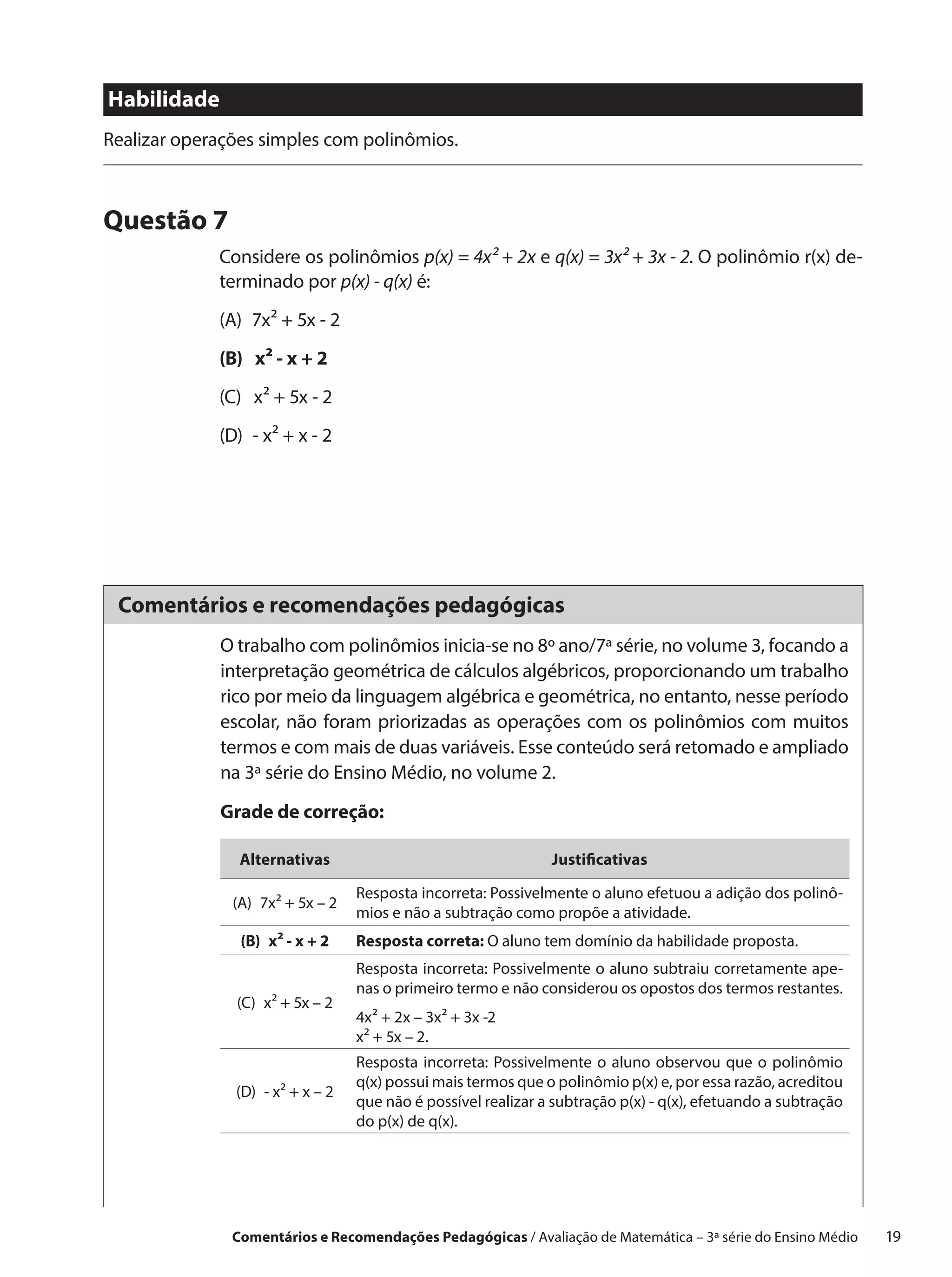 Habilidade
Realizar operações simples com polinômios.



Questão 7
             Considere os polinômios p(x) = 4x² + 2x e q(x) = 3x² + 3x - 2. O polinômio r(x) de-
             terminado por p(x) - q(x) é:
             (A)  7x² + 5x - 2
             (B)  x² - x + 2
             (C)  x² + 5x - 2
             (D)  - x² + x - 2




 Comentários e recomendações pedagógicas
             O trabalho com polinômios inicia-se no 8º ano/7ª série, no volume 3, focando a
             interpretação geométrica de cálculos algébricos, proporcionando um trabalho
             rico por meio da linguagem algébrica e geométrica, no entanto, nesse período
             escolar, não foram priorizadas as operações com os polinômios com muitos
             termos e com mais de duas variáveis. Esse conteúdo será retomado e ampliado
             na 3ª série do Ensino Médio, no volume 2.

             Grade de correção:

                Alternativas                                    Justificativas

                                   Resposta incorreta: Possivelmente o aluno efetuou a adição dos polinô-
               (A)  7x² + 5x – 2
                                   mios e não a subtração como propõe a atividade.
                (B)  x² - x + 2    Resposta correta: O aluno tem domínio da habilidade proposta.
                                   Resposta incorreta: Possivelmente o aluno subtraiu corretamente ape-
                                   nas o primeiro termo e não considerou os opostos dos termos restantes.
               (C)  x² + 5x – 2
                                   4x² + 2x – 3x² + 3x -2
                                   x² + 5x – 2.
                                   Resposta incorreta: Possivelmente o aluno observou que o polinômio
                                   q(x) possui mais termos que o polinômio p(x) e, por essa razão, acreditou
               (D)  - x² + x – 2
                                   que não é possível realizar a subtração p(x) - q(x), efetuando a subtração
                                   do p(x) de q(x).




               Comentários e Recomendações Pedagógicas / Avaliação de Matemática – 3ª série do Ensino Médio   19
 