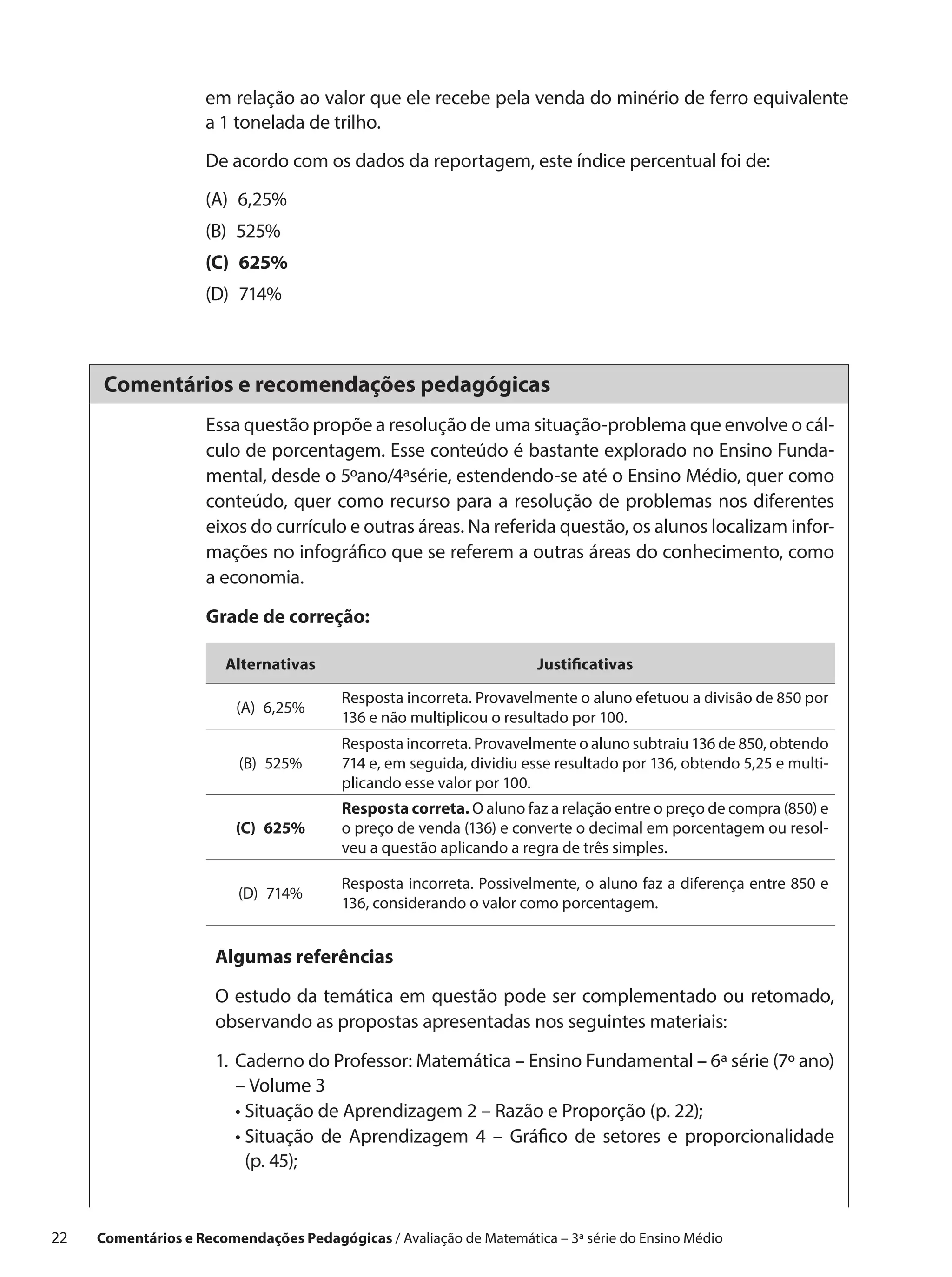 em relação ao valor que ele recebe pela venda do minério de ferro equivalente
                     a 1 tonelada de trilho.
                     De acordo com os dados da reportagem, este índice percentual foi de:
                     (A) 6,25%
                     (B) 525%
                     (C) 625%
                     (D) 714%



      Comentários e recomendações pedagógicas
                      Essa questão propõe a resolução de uma situação-problema que envolve o cál-
                      culo de porcentagem. Esse conteúdo é bastante explorado no Ensino Funda-
                      mental, desde o 5ºano/4ªsérie, estendendo-se até o Ensino Médio, quer como
                      conteúdo, quer como recurso para a resolução de problemas nos diferentes
                      eixos do currículo e outras áreas. Na referida questão, os alunos localizam infor-
                      mações no infográfico que se referem a outras áreas do conhecimento, como
                      a economia.

                      Grade de correção:

                        Alternativas                                  Justificativas

                                         Resposta incorreta. Provavelmente o aluno efetuou a divisão de 850 por
                          (A) 6,25%
                                         136 e não multiplicou o resultado por 100.
                                         Resposta incorreta. Provavelmente o aluno subtraiu 136 de 850, obtendo
                          (B) 525%       714 e, em seguida, dividiu esse resultado por 136, obtendo 5,25 e multi-
                                         plicando esse valor por 100.
                                         Resposta correta. O aluno faz a relação entre o preço de compra (850) e
                          (C) 625%       o preço de venda (136) e converte o decimal em porcentagem ou resol-
                                         veu a questão aplicando a regra de três simples.

                                         Resposta incorreta. Possivelmente, o aluno faz a diferença entre 850 e
                          (D) 714%
                                         136, considerando o valor como porcentagem.


                       Algumas referências

                       O estudo da temática em questão pode ser complementado ou retomado,
                       observando as propostas apresentadas nos seguintes materiais:

                       1.	 aderno do Professor: Matemática – Ensino Fundamental – 6ª série (7º ano)
                          C
                          – Volume 3
                       	 •  ituação de Aprendizagem 2 – Razão e Proporção (p. 22);
                            S
                       	 •  ituação de Aprendizagem 4 – Gráfico de setores e proporcionalidade
                            S
                            (p. 45);


22    Comentários e Recomendações Pedagógicas / Avaliação de Matemática – 3ª série do Ensino Médio
 