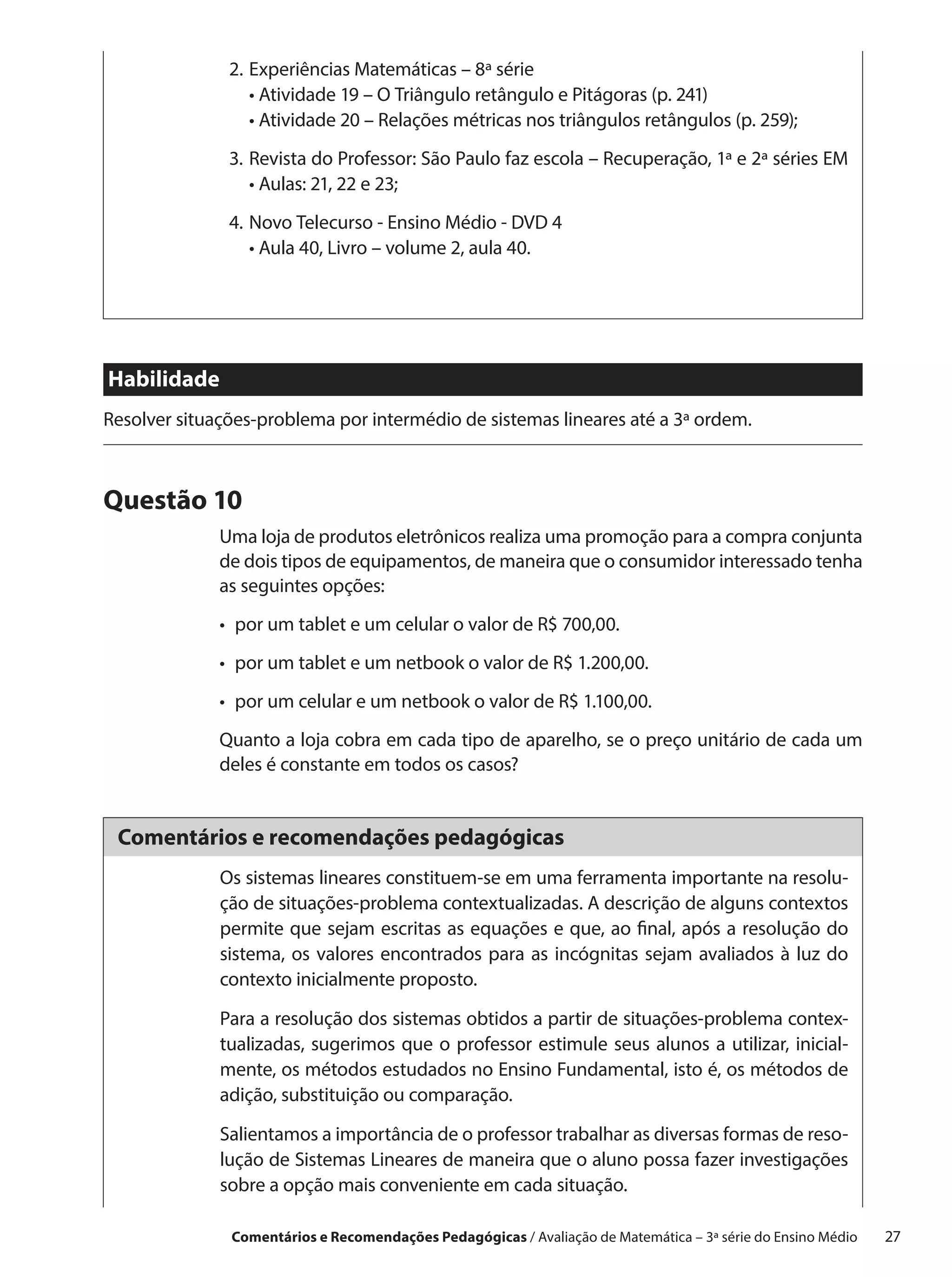 2.	 xperiências Matemáticas – 8ª série
                  E
               	 •  tividade 19 – O Triângulo retângulo e Pitágoras (p. 241)
                    A
               	 •  tividade 20 – Relações métricas nos triângulos retângulos (p. 259);
                    A
               3.	 evista do Professor: São Paulo faz escola – Recuperação, 1ª e 2ª séries EM
                  R
                  •  ulas: 21, 22 e 23;
                    A
               4.	 ovo Telecurso - Ensino Médio - DVD 4
                  N
               	 •  ula 40, Livro – volume 2, aula 40.
                    A




Habilidade
Resolver situações-problema por intermédio de sistemas lineares até a 3ª ordem.



Questão 10
              Uma loja de produtos eletrônicos realiza uma promoção para a compra conjunta
              de dois tipos de equipamentos, de maneira que o consumidor interessado tenha
              as seguintes opções:
              •  por um tablet e um celular o valor de R$ 700,00.
              •  por um tablet e um netbook o valor de R$ 1.200,00.
              •  por um celular e um netbook o valor de R$ 1.100,00.
              Quanto a loja cobra em cada tipo de aparelho, se o preço unitário de cada um
              deles é constante em todos os casos?


 Comentários e recomendações pedagógicas
              Os sistemas lineares constituem-se em uma ferramenta importante na resolu-
              ção de situações-problema contextualizadas. A descrição de alguns contextos
              permite que sejam escritas as equações e que, ao final, após a resolução do
              sistema, os valores encontrados para as incógnitas sejam avaliados à luz do
              contexto inicialmente proposto.

              Para a resolução dos sistemas obtidos a partir de situações-problema contex-
              tualizadas, sugerimos que o professor estimule seus alunos a utilizar, inicial-
              mente, os métodos estudados no Ensino Fundamental, isto é, os métodos de
              adição, substituição ou comparação.

              Salientamos a importância de o professor trabalhar as diversas formas de reso-
              lução de Sistemas Lineares de maneira que o aluno possa fazer investigações
              sobre a opção mais conveniente em cada situação.

               Comentários e Recomendações Pedagógicas / Avaliação de Matemática – 3ª série do Ensino Médio   27
 