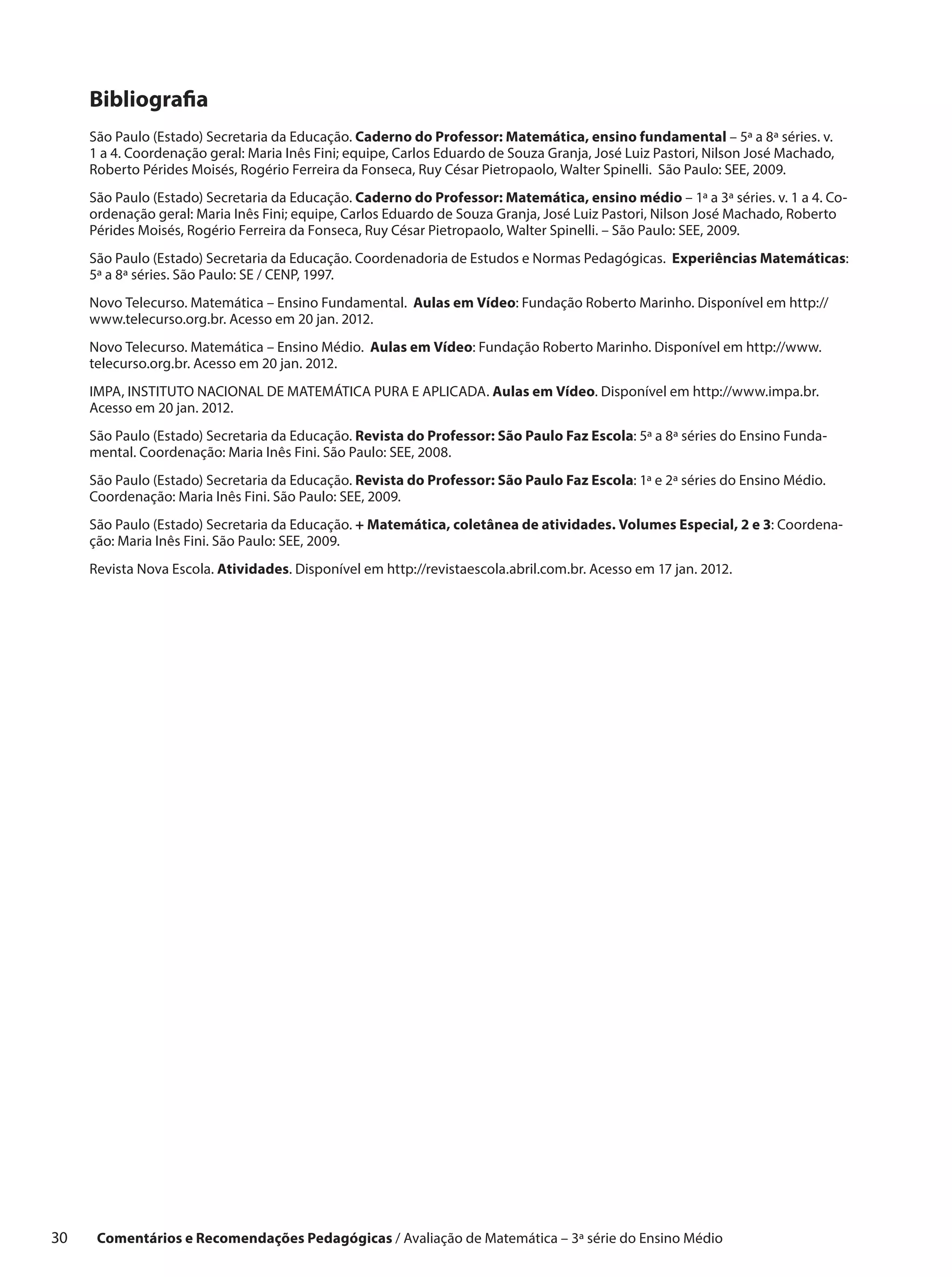 Bibliografia
      São Paulo (Estado) Secretaria da Educação. Caderno do Professor: Matemática, ensino fundamental – 5ª a 8ª séries. v.
      1 a 4. Coordenação geral: Maria Inês Fini; equipe, Carlos Eduardo de Souza Granja, José Luiz Pastori, Nilson José Machado,
      Roberto Pérides Moisés, Rogério Ferreira da Fonseca, Ruy César Pietropaolo, Walter Spinelli. São Paulo: SEE, 2009.
      São Paulo (Estado) Secretaria da Educação. Caderno do Professor: Matemática, ensino médio – 1ª a 3ª séries. v. 1 a 4. Co-
      ordenação geral: Maria Inês Fini; equipe, Carlos Eduardo de Souza Granja, José Luiz Pastori, Nilson José Machado, Roberto
      Pérides Moisés, Rogério Ferreira da Fonseca, Ruy César Pietropaolo, Walter Spinelli. – São Paulo: SEE, 2009.
      São Paulo (Estado) Secretaria da Educação. Coordenadoria de Estudos e Normas Pedagógicas. Experiências Matemáticas:
      5ª a 8ª séries. São Paulo: SE / CENP, 1997.
      Novo Telecurso. Matemática – Ensino Fundamental. Aulas em Vídeo: Fundação Roberto Marinho. Disponível em http://
      www.telecurso.org.br. Acesso em 20 jan. 2012.
      Novo Telecurso. Matemática – Ensino Médio. Aulas em Vídeo: Fundação Roberto Marinho. Disponível em http://www.
      telecurso.org.br. Acesso em 20 jan. 2012.
      IMPA, INSTITUTO NACIONAL DE MATEMÁTICA PURA E APLICADA. Aulas em Vídeo. Disponível em http://www.impa.br.
      Acesso em 20 jan. 2012.
      São Paulo (Estado) Secretaria da Educação. Revista do Professor: São Paulo Faz Escola: 5ª a 8ª séries do Ensino Funda-
      mental. Coordenação: Maria Inês Fini. São Paulo: SEE, 2008.
      São Paulo (Estado) Secretaria da Educação. Revista do Professor: São Paulo Faz Escola: 1ª e 2ª séries do Ensino Médio.
      Coordenação: Maria Inês Fini. São Paulo: SEE, 2009.
      São Paulo (Estado) Secretaria da Educação. + Matemática, coletânea de atividades. Volumes Especial, 2 e 3: Coordena-
      ção: Maria Inês Fini. São Paulo: SEE, 2009.
      Revista Nova Escola. Atividades. Disponível em http://revistaescola.abril.com.br. Acesso em 17 jan. 2012.




30     Comentários e Recomendações Pedagógicas / Avaliação de Matemática – 3ª série do Ensino Médio
 