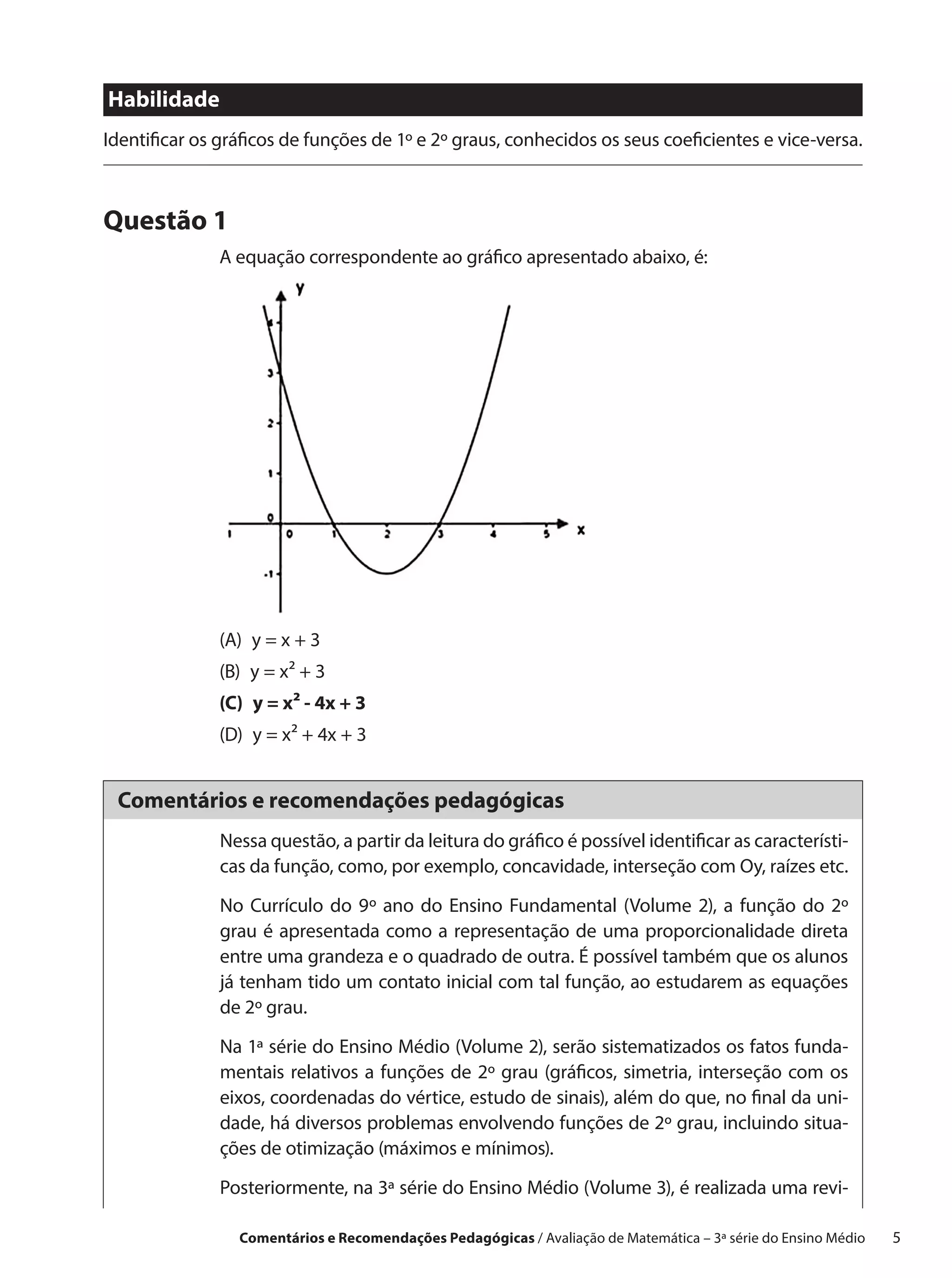 Habilidade
Identificar os gráficos de funções de 1º e 2º graus, conhecidos os seus coeficientes e vice-versa.



Questão 1
              A equação correspondente ao gráfico apresentado abaixo, é:




              (A)  y = x + 3
              (B)  y = x² + 3
              (C)  y = x² - 4x + 3
              (D)  y = x² + 4x + 3


 Comentários e recomendações pedagógicas
               Nessa questão, a partir da leitura do gráfico é possível identificar as característi-
               cas da função, como, por exemplo, concavidade, interseção com Oy, raízes etc.

               No Currículo do 9º ano do Ensino Fundamental (Volume 2), a função do 2º
               grau é apresentada como a representação de uma proporcionalidade direta
               entre uma grandeza e o quadrado de outra. É possível também que os alunos
               já tenham tido um contato inicial com tal função, ao estudarem as equações
               de 2º grau.

               Na 1ª série do Ensino Médio (Volume 2), serão sistematizados os fatos funda-
               mentais relativos a funções de 2º grau (gráficos, simetria, interseção com os
               eixos, coordenadas do vértice, estudo de sinais), além do que, no final da uni-
               dade, há diversos problemas envolvendo funções de 2º grau, incluindo situa-
               ções de otimização (máximos e mínimos).

               Posteriormente, na 3ª série do Ensino Médio (Volume 3), é realizada uma revi-

                 Comentários e Recomendações Pedagógicas / Avaliação de Matemática – 3ª série do Ensino Médio   5
 