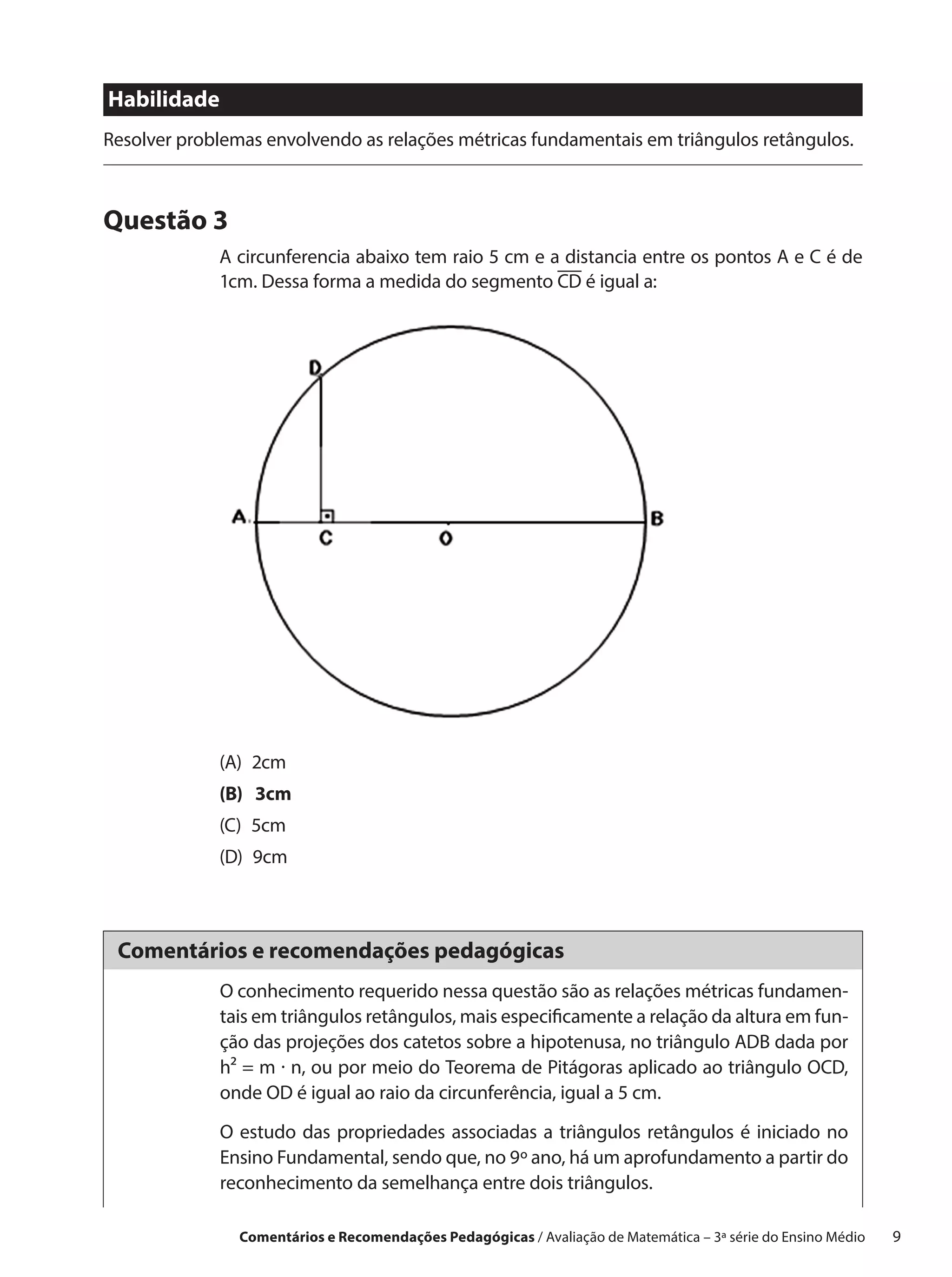 Habilidade
Resolver problemas envolvendo as relações métricas fundamentais em triângulos retângulos.



Questão 3
             A circunferencia abaixo tem raio 5 cm e a distancia entre os pontos A e C é de
             1cm. Dessa forma a medida do segmento CD é igual a:




             (A) 2cm
             (B)  3cm
             (C) 5cm
             (D) 9cm



 Comentários e recomendações pedagógicas
             O conhecimento requerido nessa questão são as relações métricas fundamen-
             tais em triângulos retângulos, mais especificamente a relação da altura em fun-
             ção das projeções dos catetos sobre a hipotenusa, no triângulo ADB dada por
             h² = m · n, ou por meio do Teorema de Pitágoras aplicado ao triângulo OCD,
             onde OD é igual ao raio da circunferência, igual a 5 cm.

             O estudo das propriedades associadas a triângulos retângulos é iniciado no
             Ensino Fundamental, sendo que, no 9º ano, há um aprofundamento a partir do
             reconhecimento da semelhança entre dois triângulos.

                Comentários e Recomendações Pedagógicas / Avaliação de Matemática – 3ª série do Ensino Médio   9
 