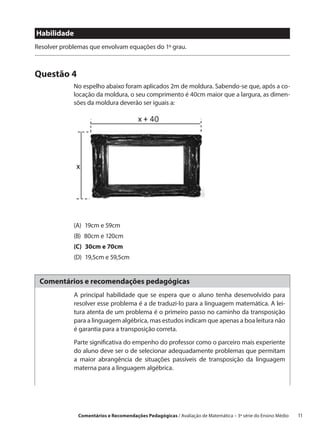 Habilidade
Resolver problemas que envolvam equações do 1º grau.



Questão 4
             No espelho abaixo foram aplicados 2m de moldura. Sabendo-se que, após a co-
             locação da moldura, o seu comprimento é 40cm maior que a largura, as dimen-
             sões da moldura deverão ser iguais a:




             (A)  19cm e 59cm
             (B)  80cm e 120cm
             (C)  30cm e 70cm
             (D)  19,5cm e 59,5cm


 Comentários e recomendações pedagógicas
             A principal habilidade que se espera que o aluno tenha desenvolvido para
             resolver esse problema é a de traduzi-lo para a linguagem matemática. A lei-
             tura atenta de um problema é o primeiro passo no caminho da transposição
             para a linguagem algébrica, mas estudos indicam que apenas a boa leitura não
             é garantia para a transposição correta.

             Parte significativa do empenho do professor como o parceiro mais experiente
             do aluno deve ser o de selecionar adequadamente problemas que permitam
             a maior abrangência de situações passíveis de transposição da linguagem
             materna para a linguagem algébrica.




              Comentários e Recomendações Pedagógicas / Avaliação de Matemática – 3ª série do Ensino Médio   11
 