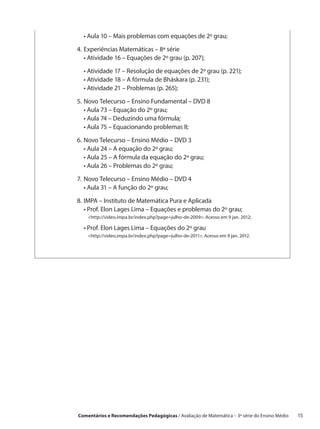 •  ula 10 – Mais problemas com equações de 2º grau;
    A

4.	 xperiências Matemáticas – 8ª série
   E
	 •  tividade 16 – Equações de 2º grau (p. 207);
     A

	 •  tividade 17 – Resolução de equações de 2º grau (p. 221);
    A
	 •  tividade 18 – A fórmula de Bháskara (p. 231);
    A
	 •  tividade 21 – Problemas (p. 265);
    A

5.	 ovo Telecurso – Ensino Fundamental – DVD 8
   N
	 •  ula 73 – Equação do 2º grau;
     A
	 •  ula 74 – Deduzindo uma fórmula;
     A
	 •  ula 75 – Equacionando problemas II;
     A

6.	 ovo Telecurso – Ensino Médio – DVD 3
   N
	 •  ula 24 – A equação do 2º grau;
     A
	 •  ula 25 – A fórmula da equação do 2º grau;
     A
	 •  ula 26 – Problemas do 2º grau;
     A

7.	 ovo Telecurso – Ensino Médio – DVD 4
   N
	 •  ula 31 – A função do 2º grau;
    A

8.	MPA – Instituto de Matemática Pura e Aplicada
   I
	 •  rof. Elon Lages Lima – Equações e problemas do 2º grau;
     P
	 http://video.impa.br/index.php?page=julho-de-2009. Acesso em 9 jan. 2012;
     
	 •  rof. Elon Lages Lima – Equações do 2º grau
    P
	  http://video.impa.br/index.php?page=julho-de-2011. Acesso em 9 jan. 2012.
     




Comentários e Recomendações Pedagógicas / Avaliação de Matemática – 3ª série do Ensino Médio   15
 