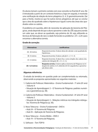 Os alunos tomam o primeiro contato com esse conceito no final do 8º ano. Ele
é introduzido a partir de um contexto histórico e, logo em seguida, é mostrada
uma verificação da relação do terno pitagórico (3, 4, 5) geometricamente. Daí
para a frente, mostra-se que há outros ternos pitagóricos até que se conclui
que a área do quadrado sobre a hipotenusa é igual à soma das áreas dos qua-
drados sobre os catetos.
O problema em questão, além de necessitar da aplicação do teorema de Pitá-
goras, ainda depende de que o aluno aproxime o valor da √20; seja procurando
um valor que, ao elevar ao quadrado, seja próximo de 20; seja utilizando as
técnicas de fatoração de raiz e o dado fornecido no problema ( √5 ≈ 2,24 ) para
encontrar a alternativa correta.

Grade de correção:

     Alternativas                                   Justificativas

                          Resposta Incorreta. O aluno deixa de calcular a raiz quadrada da
     (A)  20 metros
                          hipotenusa.
      (B)  8 metros       Resposta Incorreta. O aluno calcula h = 2 · 4 = 8.
                          Resposta Incorreta. O aluno faz a soma simples dos valores dos
      (C)  6 metros
                          catetos do triângulo: BC = 4 + 2 = 6.
                          Resposta correta. O aluno aplica o teorema de Pitágoras no tri-
    (D)  4,5 metros       ângulo de catetos 2 e 4, obtendo 20. Em seguida faz a aproxima-
                          ção desse valor.

 Algumas referências

 O estudo da temática em questão pode ser complementado ou retomado,
 observando as propostas apresentadas nos seguintes materiais:

 1.	 aderno do Professor: Matemática – Ensino Fundamental – 7ª série (8º ano)
    C
    – Volume 4
 	 •  ituação de Aprendizagem 3 – O Teorema de Pitágoras: padrões numéri-
      S
      cos e geométricos (p. 39);

 2.	 aderno do Professor: Matemática – Ensino Fundamental – 8ª série (9º ano)
    C
    – Volume 3
 	 •  ituação de Aprendizagem 3 – Relações métricas nos triângulos retângu-
      S
      los: Teorema de Pitágoras (p. 30);

 3.	 ovo Telecurso – Ensino Fundamental – DVD 6
    N
 	 •  ula 54 – O Teorema de Pitágoras;
      A
 	 •  ula 55 – Aplicação do Teorema de Pitágoras;
      A

 4.	 ovo Telecurso – Ensino Médio – DVD 2
    N
 	 •  ula 19 – O Teorema de Pitágoras;
      A

 5.	 oftware – Tem TOP10
    S

 Comentários e Recomendações Pedagógicas / Avaliação de Matemática – 3ª série do Ensino Médio   17
 