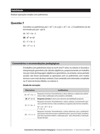 Habilidade
Realizar operações simples com polinômios.



Questão 7
             Considere os polinômios p(x) = 4x² + 2x e q(x) = 3x² + 3x - 2. O polinômio r(x) de-
             terminado por p(x) - q(x) é:
             (A)  7x² + 5x - 2
             (B)  x² - x + 2
             (C)  x² + 5x - 2
             (D)  - x² + x - 2




 Comentários e recomendações pedagógicas
             O trabalho com polinômios inicia-se no 8º ano/7ª série, no volume 3, focando a
             interpretação geométrica de cálculos algébricos, proporcionando um trabalho
             rico por meio da linguagem algébrica e geométrica, no entanto, nesse período
             escolar, não foram priorizadas as operações com os polinômios com muitos
             termos e com mais de duas variáveis. Esse conteúdo será retomado e ampliado
             na 3ª série do Ensino Médio, no volume 2.

             Grade de correção:

                Alternativas                                    Justificativas

                                   Resposta incorreta: Possivelmente o aluno efetuou a adição dos polinô-
               (A)  7x² + 5x – 2
                                   mios e não a subtração como propõe a atividade.
                (B)  x² - x + 2    Resposta correta: O aluno tem domínio da habilidade proposta.
                                   Resposta incorreta: Possivelmente o aluno subtraiu corretamente ape-
                                   nas o primeiro termo e não considerou os opostos dos termos restantes.
               (C)  x² + 5x – 2
                                   4x² + 2x – 3x² + 3x -2
                                   x² + 5x – 2.
                                   Resposta incorreta: Possivelmente o aluno observou que o polinômio
                                   q(x) possui mais termos que o polinômio p(x) e, por essa razão, acreditou
               (D)  - x² + x – 2
                                   que não é possível realizar a subtração p(x) - q(x), efetuando a subtração
                                   do p(x) de q(x).




               Comentários e Recomendações Pedagógicas / Avaliação de Matemática – 3ª série do Ensino Médio   19
 