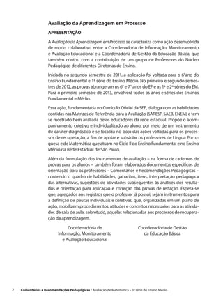 Avaliação da Aprendizagem em Processo
                      APRESENTAÇÃO

                      A Avaliação da Aprendizagem em Processo se caracteriza como ação desenvolvida
                      de modo colaborativo entre a  Coordenadoria de Informação, Monitoramento
                      e Avaliação Educacional e a Coordenadoria de Gestão da Educação Básica, que
                      também contou com a  contribuição de um grupo de Professores do Núcleo
                      Pedagógico de diferentes Diretorias de Ensino.

                      Iniciada no segundo semestre de 2011, a aplicação foi voltada para o 6°ano do
                      Ensino Fundamental e 1ª série do Ensino Médio. No primeiro e segundo semes-
                      tres de 2012, as provas abrangeram os 6° e 7° anos do EF e as 1ª e 2ª séries do EM.
                      Para o primeiro semestre de 2013, envolverá todos os anos e séries dos Ensinos
                      Fundamental e Médio.
                      Essa ação, fundamentada no Currículo Oficial da SEE, dialoga com as habilidades
                      contidas nas Matrizes de Referência para a Avaliação (SARESP, SAEB, ENEM) e tem
                      se mostrado bem avaliada pelos educadores da rede estadual. Propõe o acom-
                      panhamento coletivo e individualizado ao aluno, por meio de um instrumento
                      de caráter diagnóstico e se localiza no bojo das ações voltadas para os proces-
                      sos de recuperação, a fim de apoiar e subsidiar os professores de Língua Portu-
                      guesa e de Matemática que atuam no Ciclo II do Ensino Fundamental e no Ensino
                      Médio da Rede Estadual de São Paulo.

                      Além da formulação dos instrumentos de avaliação – na forma de cadernos de
                      provas para os alunos – também foram elaborados documentos específicos de
                      orientação para os professores – Comentários e Recomendações Pedagógicas –
                      contendo o  quadro de habilidades, gabaritos, itens, interpretação pedagógica
                      das alternativas, sugestões de atividades subsequentes às análises dos resulta-
                      dos e  orientação para aplicação e  correção das provas de redação. Espera-se
                      que, agregados aos registros que o professor já possui, sejam instrumentos para
                      a definição de pautas individuais e coletivas, que, organizadas em um plano de
                      ação, mobilizem procedimentos, atitudes e conceitos necessários para as ativida-
                      des de sala de aula, sobretudo, aquelas relacionadas aos processos de recupera-
                      ção da aprendizagem.

                                 Coordenadoria de                             Coordenadoria de Gestão
                            Informação, Monitoramento                           da Educação Básica
                              e Avaliação Educacional




2    Comentários e Recomendações Pedagógicas / Avaliação de Matemática – 3ª série do Ensino Médio
 