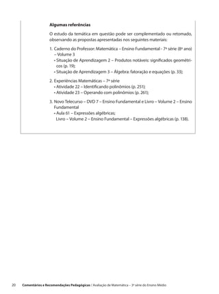 Algumas referências

                       O estudo da temática em questão pode ser complementado ou retomado,
                       observando as propostas apresentadas nos seguintes materiais:

                       1.	 aderno do Professor: Matemática – Ensino Fundamental - 7ª série (8º ano)
                          C
                          – Volume 3
                       	 •  ituação de Aprendizagem 2 – Produtos notáveis: significados geométri-
                            S
                            cos (p. 19);
                       	 •  ituação de Aprendizagem 3 – Álgebra: fatoração e equações (p. 33);
                            S

                       2.	 xperiências Matemáticas – 7ª série
                          E
                       	 •  tividade 22 – Identificando polinômios (p. 251);
                            A
                       	 •  tividade 23 – Operando com polinômios (p. 261);
                            A

                       3.	 ovo Telecurso – DVD 7 – Ensino Fundamental e Livro – Volume 2 – Ensino
                          N
                          Fundamental
                       	 •  ula 61 – Expressões algébricas;
                            A
                       	 Livro – Volume 2 – Ensino Fundamental – Expressões algébricas (p. 138).




20    Comentários e Recomendações Pedagógicas / Avaliação de Matemática – 3ª série do Ensino Médio
 