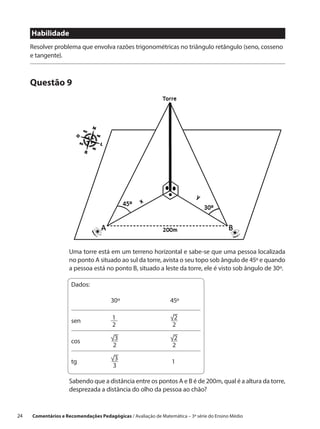 Habilidade
      Resolver problema que envolva razões trigonométricas no triângulo retângulo (seno, cosseno
      e tangente).



      Questão 9




                      Uma torre está em um terreno horizontal e sabe-se que uma pessoa localizada
                      no ponto A situado ao sul da torre, avista o seu topo sob ângulo de 45º e quando
                      a pessoa está no ponto B, situado a leste da torre, ele é visto sob ângulo de 30º.

                      Dados:

                      		30º			45º


                      sen		              1    √2
                                               
                                         2			 2

                                        √3
                                               √2
                                                
                      cos		
                                          2			 2

                      tg		 √3
                                                		 1
                             3	

                      Sabendo que a distância entre os pontos A e B é de 200m, qual é a altura da torre,
                      desprezada a distância do olho da pessoa ao chão?


24    Comentários e Recomendações Pedagógicas / Avaliação de Matemática – 3ª série do Ensino Médio
 