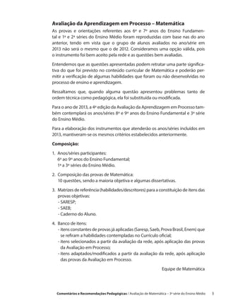 Avaliação da Aprendizagem em Processo – Matemática
As provas e orientações referentes aos 6º e 7º anos do Ensino Fundamen-
tal e 1ª e 2ª séries do Ensino Médio foram reproduzidas com base nas do ano
anterior, tendo em vista que o grupo de alunos avaliados no ano/série em
2013 não será o mesmo que o de 2012. Consideramos uma opção válida, pois
o instrumento foi bem aceito pela rede e as questões bem avaliadas.

Entendemos que as questões apresentadas podem retratar uma parte significa-
tiva do que foi previsto no conteúdo curricular de Matemática e poderão per-
mitir a verificação de algumas habilidades que foram ou não desenvolvidas no
processo de ensino e aprendizagem.

Ressaltamos que, quando alguma questão apresentou problemas tanto de
ordem técnica como pedagógica, ela foi substituída ou modificada.
Para o ano de 2013, a 4ª edição da Avaliação da Aprendizagem em Processo tam-
bém contemplará os anos/séries 8º e 9º anos do Ensino Fundamental e 3ª série
do Ensino Médio.

Para a elaboração dos instrumentos que atenderão os anos/séries incluídos em
2013, mantiveram-se os mesmos critérios estabelecidos anteriormente.

Composição:

1. Anos/séries participantes:
    6º ao 9º anos do Ensino Fundamental;
    1ª a 3ª séries do Ensino Médio.

2. 
   Composição das provas de Matemática:
   10 questões, sendo a maioria objetiva e algumas dissertativas.

3. Matrizes de referência (habilidades/descritores) para a constituição de itens das
    provas objetivas:
    - SARESP;
    
    - SAEB;
    - Caderno do Aluno.

4. 
   Banco de itens:
    - itens constantes de provas já aplicadas (Saresp, Saeb, Prova Brasil, Enem) que
       se refiram a habilidades contempladas no Currículo oficial;
    - tens selecionados a partir da avaliação da rede, após aplicação das provas
       i
       da Avaliação em Processo;
    - tens adaptados/modificados a partir da avaliação da rede, após aplicação
       i
       das provas da Avaliação em Processo.

                                                                  Equipe de Matemática




  Comentários e Recomendações Pedagógicas / Avaliação de Matemática – 3ª série do Ensino Médio   3
 