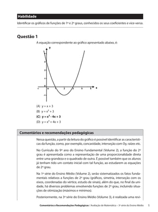 Habilidade
Identificar os gráficos de funções de 1º e 2º graus, conhecidos os seus coeficientes e vice-versa.



Questão 1
              A equação correspondente ao gráfico apresentado abaixo, é:




              (A)  y = x + 3
              (B)  y = x² + 3
              (C)  y = x² - 4x + 3
              (D)  y = x² + 4x + 3


 Comentários e recomendações pedagógicas
               Nessa questão, a partir da leitura do gráfico é possível identificar as característi-
               cas da função, como, por exemplo, concavidade, interseção com Oy, raízes etc.

               No Currículo do 9º ano do Ensino Fundamental (Volume 2), a função do 2º
               grau é apresentada como a representação de uma proporcionalidade direta
               entre uma grandeza e o quadrado de outra. É possível também que os alunos
               já tenham tido um contato inicial com tal função, ao estudarem as equações
               de 2º grau.

               Na 1ª série do Ensino Médio (Volume 2), serão sistematizados os fatos funda-
               mentais relativos a funções de 2º grau (gráficos, simetria, interseção com os
               eixos, coordenadas do vértice, estudo de sinais), além do que, no final da uni-
               dade, há diversos problemas envolvendo funções de 2º grau, incluindo situa-
               ções de otimização (máximos e mínimos).

               Posteriormente, na 3ª série do Ensino Médio (Volume 3), é realizada uma revi-

                 Comentários e Recomendações Pedagógicas / Avaliação de Matemática – 3ª série do Ensino Médio   5
 