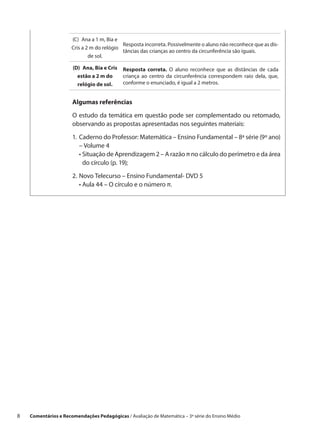 (C)  Ana a 1 m, Bia e
                                             Resposta incorreta. Possivelmente o aluno não reconhece que as dis-
                       Cris a 2 m do relógio
                                             tâncias das crianças ao centro da circunferência são iguais.
                               de sol.

                       (D)  Ana, Bia e Cris   Resposta correta. O aluno reconhece que as distâncias de cada
                         estão a 2 m do       criança ao centro da circunferência correspondem raio dela, que,
                         relógio de sol.      conforme o enunciado, é igual a 2 metros.


                       Algumas referências

                       O estudo da temática em questão pode ser complementado ou retomado,
                       observando as propostas apresentadas nos seguintes materiais:

                       1.	Caderno do Professor: Matemática – Ensino Fundamental – 8ª série (9º ano)
                           – Volume 4
                       	 •  ituação de Aprendizagem 2 – A razão π no cálculo do perímetro e da área
                            S
                            do círculo (p. 19);
                       2.	 ovo Telecurso – Ensino Fundamental- DVD 5
                          N
                       	 •  ula 44 – O círculo e o número π.
                            A




8    Comentários e Recomendações Pedagógicas / Avaliação de Matemática – 3ª série do Ensino Médio
 