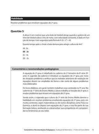 Habilidade
Resolver problemas que envolvam equações do 2º grau.



Questão 5
             A altura h (em metros) que uma bola de futebol atinge quando o goleiro de um
             time de futebol cobra o tiro de meta, com velocidade constante, é dada em fun-
             ção do tempo t (em segundos) pela fórmula h (t)= -t² + 4t.
             Quanto tempo após o chute a bola demora para atingir a altura de 4m?
             (A) 0s
             (B)  2s
             (C)  4s
             (D) -2s




 Comentários e recomendações pedagógicas
             A equação do 2º grau é trabalhada no caderno do 2º bimestre da 8ª série (9º
             ano). A sugestão do caderno é introduzir as equações do 2º grau por meio
             de situações-problema e verificar que os métodos anteriores de resolução de
             equações devem ser ampliados de forma a dar conta de alguns problemas
             mais elaborados.

             Os livros didáticos, em geral, também trabalham esse conteúdo no 9º ano. No
             caderno da 1ª série do Ensino Médio, o aluno trabalha as funções do 2º grau e
             resolve problemas que recaem em equações do 2º grau.

             Sendo assim, é esperado que o aluno da 3ª série do Ensino Médio domine a
             habilidade em resolver problemas envolvendo equações do 2º grau, pois, em
             muitos contextos, sejam matemáticos ou de outras disciplinas como Física ou
             Química, o aluno se depara com equações do 2º grau, e isso faz parte de sua
             formação básica, auxiliando-o a desenvolver sua competência em compreen-
             der os fenômenos ao seu redor.




              Comentários e Recomendações Pedagógicas / Avaliação de Matemática – 3ª série do Ensino Médio   13
 