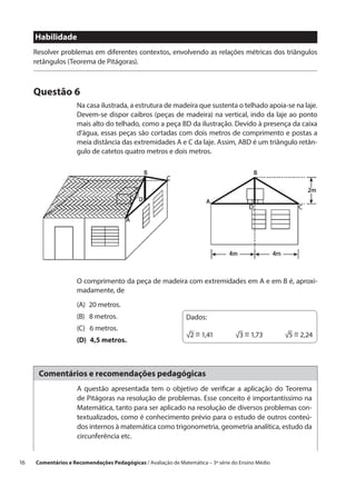 Habilidade
      Resolver problemas em diferentes contextos, envolvendo as relações métricas dos triângulos
      retângulos (Teorema de Pitágoras).



      Questão 6
                      Na casa ilustrada, a estrutura de madeira que sustenta o telhado apoia-se na laje.
                      Devem-se dispor caibros (peças de madeira) na vertical, indo da laje ao ponto
                      mais alto do telhado, como a peça BD da ilustração. Devido à presença da caixa
                      d’água, essas peças são cortadas com dois metros de comprimento e postas a
                      meia distância das extremidades A e C da laje. Assim, ABD é um triângulo retân-
                      gulo de catetos quatro metros e dois metros.




                      O comprimento da peça de madeira com extremidades em A e em B é, aproxi-
                      madamente, de
                      (A)  20 metros.
                      (B)  8 metros.                             Dados:
                      (C)  6 metros.
                                                                    ~           ~           ~
                                                                 √2 = 1,41   √3 = 1,73   √5 = 2,24
                      (D)  4,5 metros.



       Comentários e recomendações pedagógicas
                      A questão apresentada tem o objetivo de verificar a aplicação do Teorema
                      de Pitágoras na resolução de problemas. Esse conceito é importantíssimo na
                      Matemática, tanto para ser aplicado na resolução de diversos problemas con-
                      textualizados, como é conhecimento prévio para o estudo de outros conteú-
                      dos internos à matemática como trigonometria, geometria analítica, estudo da
                      circunferência etc.


16    Comentários e Recomendações Pedagógicas / Avaliação de Matemática – 3ª série do Ensino Médio
 