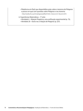 •  lataforma em flash que disponibiliza aulas sobre o teorema de Pitágoras
                           P
                           e possui um quiz com questões sobre Pitágoras e seu teorema
                       	  http://nautilus.fis.uc.pt/mn/pitagoras/pitflash1.html. Acesso em 21 de jul. de 2011;
                            

                       6.	 xperiências Matemáticas – 7ª série
                          E
                       	 •  tividade 6 – Relação Pitagórica: uma verificação experimental (p. 73);
                            A
                       	 •  tividade 20 – Outra vez a relação de Pitágoras (p. 227).
                            A




18    Comentários e Recomendações Pedagógicas / Avaliação de Matemática – 3ª série do Ensino Médio
 