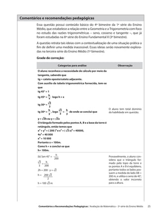 Comentários e recomendações pedagógicas
        Essa questão possui conteúdo básico do 4º bimestre da 1ª série do Ensino
        Médio, que estabelece a relação entre a Geometria e a Trigonometria com foco
        no estudo das razões trigonométricas – seno, cosseno e tangente –, que já
        foram estudadas na 8ª série do Ensino Fundamental II (3º bimestre).
        A questão retrata tais ideias com a contextualização de uma situação prática a
        fim de definir uma medida inacessível. Essas ideias serão novamente explora-
        das na terceira série do Ensino Médio (1º bimestre).

        Grade de correção:

                             Categorias para análise                         Observação

         O aluno reconhece a necessidade de cálculo por meio da
         tangente, sabendo que
         tg = cateto oposto/cateto adjacente.
         Com auxílio da tabela trigonométrica fornecida, tem-se
         que
         tg 45° = 1
                   h
         tg 45º =  x logo h = x

                  √3
         tg 30º =  
                    3
                   h       √3   h                                    O aluno tem total domínio
         tg 30º =   , logo   =   de onde se conclui que              da habilidade em questão.
                   y        3   y
         y = √3h ou y = √3x
         O triângulo formado pelos pontos A, B e a base da torre é
         retângulo, então temos que
         x² + y² = ( 200 )² e x² + ( √3 x)² = 40000,
         4x² = 40 000
         x² = 10 000
         Portanto x = 100m.
         Como h = x conclui-se que
         h= 100m.
                        h
         (b) Sen 45° =                                               Provavelmente, o aluno con-
                        200                                          sidera que o triângulo for-
         √3  h
           =                                                         mado pelo topo da torre e
          3    200                                                   os pontos A e B é equilátero,
         2h = 200 · y = √2                                           portanto todos os lados pos-
                                                                     suem a medida do lado AB =
         h =  200 √2                                                200 m, e utiliza o seno de 45°,
                  2                                                  obtendo o valor incorreto
         h = 100 √2 m                                                para a altura.




         Comentários e Recomendações Pedagógicas / Avaliação de Matemática – 3ª série do Ensino Médio   25
 
