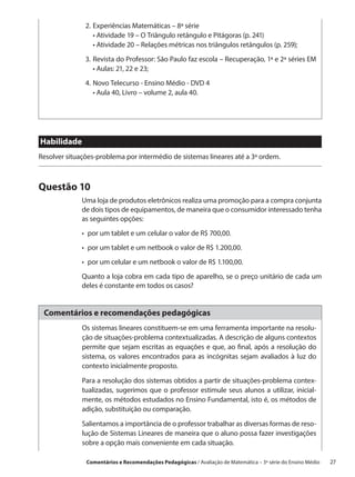 2.	 xperiências Matemáticas – 8ª série
                  E
               	 •  tividade 19 – O Triângulo retângulo e Pitágoras (p. 241)
                    A
               	 •  tividade 20 – Relações métricas nos triângulos retângulos (p. 259);
                    A
               3.	 evista do Professor: São Paulo faz escola – Recuperação, 1ª e 2ª séries EM
                  R
                  •  ulas: 21, 22 e 23;
                    A
               4.	 ovo Telecurso - Ensino Médio - DVD 4
                  N
               	 •  ula 40, Livro – volume 2, aula 40.
                    A




Habilidade
Resolver situações-problema por intermédio de sistemas lineares até a 3ª ordem.



Questão 10
              Uma loja de produtos eletrônicos realiza uma promoção para a compra conjunta
              de dois tipos de equipamentos, de maneira que o consumidor interessado tenha
              as seguintes opções:
              •  por um tablet e um celular o valor de R$ 700,00.
              •  por um tablet e um netbook o valor de R$ 1.200,00.
              •  por um celular e um netbook o valor de R$ 1.100,00.
              Quanto a loja cobra em cada tipo de aparelho, se o preço unitário de cada um
              deles é constante em todos os casos?


 Comentários e recomendações pedagógicas
              Os sistemas lineares constituem-se em uma ferramenta importante na resolu-
              ção de situações-problema contextualizadas. A descrição de alguns contextos
              permite que sejam escritas as equações e que, ao final, após a resolução do
              sistema, os valores encontrados para as incógnitas sejam avaliados à luz do
              contexto inicialmente proposto.

              Para a resolução dos sistemas obtidos a partir de situações-problema contex-
              tualizadas, sugerimos que o professor estimule seus alunos a utilizar, inicial-
              mente, os métodos estudados no Ensino Fundamental, isto é, os métodos de
              adição, substituição ou comparação.

              Salientamos a importância de o professor trabalhar as diversas formas de reso-
              lução de Sistemas Lineares de maneira que o aluno possa fazer investigações
              sobre a opção mais conveniente em cada situação.

               Comentários e Recomendações Pedagógicas / Avaliação de Matemática – 3ª série do Ensino Médio   27
 