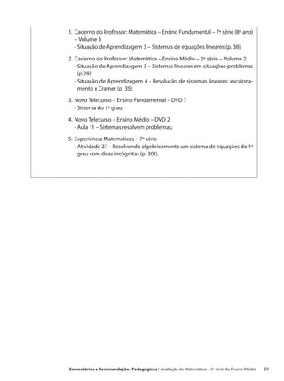 1.	 aderno do Professor: Matemática – Ensino Fundamental – 7ª série (8º ano)
   C
   – Volume 3
	 •  ituação de Aprendizagem 3 – Sistemas de equações lineares (p. 38);
     S

2.	 aderno do Professor: Matemática – Ensino Médio – 2ª série – Volume 2
   C
	 •  ituação de Aprendizagem 3 – Sistemas lineares em situações-problemas
     S
     (p.28);
	 •  ituação de Aprendizagem 4 - Resolução de sistemas lineares: escalona-
     S
     mento x Cramer (p. 35);

3.	 ovo Telecurso – Ensino Fundamental – DVD 7
   N
	 •  istema do 1º grau;
     S

4.	 ovo Telecurso – Ensino Médio – DVD 2
   N
	 •  ula 11 – Sistemas resolvem problemas;
     A

5.	 xperiência Matemáticas – 7ª série
   E
	 •  tividade 27 – Resolvendo algebricamente um sistema de equações do 1º
     A
     grau com duas incógnitas (p. 301).




Comentários e Recomendações Pedagógicas / Avaliação de Matemática – 3ª série do Ensino Médio   29
 