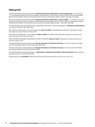 Bibliografia
      São Paulo (Estado) Secretaria da Educação. Caderno do Professor: Matemática, ensino fundamental – 5ª a 8ª séries. v.
      1 a 4. Coordenação geral: Maria Inês Fini; equipe, Carlos Eduardo de Souza Granja, José Luiz Pastori, Nilson José Machado,
      Roberto Pérides Moisés, Rogério Ferreira da Fonseca, Ruy César Pietropaolo, Walter Spinelli. São Paulo: SEE, 2009.
      São Paulo (Estado) Secretaria da Educação. Caderno do Professor: Matemática, ensino médio – 1ª a 3ª séries. v. 1 a 4. Co-
      ordenação geral: Maria Inês Fini; equipe, Carlos Eduardo de Souza Granja, José Luiz Pastori, Nilson José Machado, Roberto
      Pérides Moisés, Rogério Ferreira da Fonseca, Ruy César Pietropaolo, Walter Spinelli. – São Paulo: SEE, 2009.
      São Paulo (Estado) Secretaria da Educação. Coordenadoria de Estudos e Normas Pedagógicas. Experiências Matemáticas:
      5ª a 8ª séries. São Paulo: SE / CENP, 1997.
      Novo Telecurso. Matemática – Ensino Fundamental. Aulas em Vídeo: Fundação Roberto Marinho. Disponível em http://
      www.telecurso.org.br. Acesso em 20 jan. 2012.
      Novo Telecurso. Matemática – Ensino Médio. Aulas em Vídeo: Fundação Roberto Marinho. Disponível em http://www.
      telecurso.org.br. Acesso em 20 jan. 2012.
      IMPA, INSTITUTO NACIONAL DE MATEMÁTICA PURA E APLICADA. Aulas em Vídeo. Disponível em http://www.impa.br.
      Acesso em 20 jan. 2012.
      São Paulo (Estado) Secretaria da Educação. Revista do Professor: São Paulo Faz Escola: 5ª a 8ª séries do Ensino Funda-
      mental. Coordenação: Maria Inês Fini. São Paulo: SEE, 2008.
      São Paulo (Estado) Secretaria da Educação. Revista do Professor: São Paulo Faz Escola: 1ª e 2ª séries do Ensino Médio.
      Coordenação: Maria Inês Fini. São Paulo: SEE, 2009.
      São Paulo (Estado) Secretaria da Educação. + Matemática, coletânea de atividades. Volumes Especial, 2 e 3: Coordena-
      ção: Maria Inês Fini. São Paulo: SEE, 2009.
      Revista Nova Escola. Atividades. Disponível em http://revistaescola.abril.com.br. Acesso em 17 jan. 2012.




30     Comentários e Recomendações Pedagógicas / Avaliação de Matemática – 3ª série do Ensino Médio
 