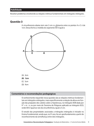 Habilidade
Resolver problemas envolvendo as relações métricas fundamentais em triângulos retângulos.



Questão 3
             A circunferencia abaixo tem raio 5 cm e a distancia entre os pontos A e C é de
             1cm. Dessa forma a medida do segmento CD é igual a:




             (A) 2cm
             (B)  3cm
             (C) 5cm
             (D) 9cm



 Comentários e recomendações pedagógicas
             O conhecimento requerido nessa questão são as relações métricas fundamen-
             tais em triângulos retângulos, mais especificamente a relação da altura em fun-
             ção das projeções dos catetos sobre a hipotenusa, no triângulo ADB dada por
             h² = m · n, ou por meio do Teorema de Pitágoras aplicado ao triângulo OCD,
             onde OD é igual ao raio da circunferência, igual a 5 cm.

             O estudo das propriedades associadas a triângulos retângulos é iniciado no
             Ensino Fundamental, sendo que, no 9º ano, há um aprofundamento a partir do
             reconhecimento da semelhança entre dois triângulos.

                Comentários e Recomendações Pedagógicas / Avaliação de Matemática – 3ª série do Ensino Médio   9
 