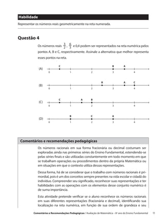 Habilidade
Representar os números reais geometricamente na reta numerada.



Questão 4
                                3 6
             Os números reais 2 , 3 e 0,4 podem ser representados na reta numérica pelos
             pontos A, B e C, respectivamente. Assinale a alternativa que melhor representa
             esses pontos na reta.

                              C                                            B        A
              (A)
                      0                 1                2                 3                 4



                                                                  B                 A        C
              (B)
                      0                 1                2                 3                 4



                              C                  A       B
              (C)
                      0                 1                2                 3                 4



                                       B                 C                 A
              (D)
                      0                 1                2                 3                 4




 Comentários e recomendações pedagógicas
             Os números racionais em sua forma fracionária ou decimal costumam ser
             exploradas ainda nas primeiras séries do Ensino Fundamental, estendendo-se
             pelas séries finais e são utilizadas constantemente em todo momento em que
             se trabalham operações ou procedimentos dentro da própria Matemática ou
             em situações em que o contexto utiliza dessas representações.

             Dessa forma, há de se considerar que o trabalho com números racionais é pri-
             mordial, pois é um dos conceitos sempre presentes na vida escolar e cidadã do
             indivíduo. Compreender seu significado, reconhecer suas representações e ter
             habilidades com as operações com os elementos desse conjunto numérico é
             de suma importância.

             Esta atividade pretende verificar se o aluno reconhece os números racionais
             em suas diferentes representações (fracionária e decimal), identificando sua
             localização na reta numérica, em função de sua ordem de grandeza e seu

          Comentários e Recomendações Pedagógicas / Avaliação de Matemática – 8º ano do Ensino Fundamental   11
 