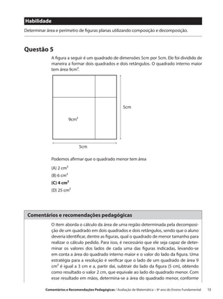 Habilidade
Determinar área e perímetro de figuras planas utilizando composição e decomposição.



Questão 5
             A figura a seguir é um quadrado de dimensões 5cm por 5cm. Ele foi dividido de
             maneira a formar dois quadrados e dois retângulos. O quadrado interno maior
             tem área 9cm2.




                                                         5cm

                         9cm2




                                5cm

             Podemos afirmar que o quadrado menor tem área
             (A) 2 cm2
             (B) 6 cm2
             (C) 4 cm2
             (D) 25 cm2




 Comentários e recomendações pedagógicas
             O item aborda o cálculo da área de uma região determinada pela decomposi-
             ção de um quadrado em dois quadrados e dois retângulos, sendo que o aluno
             deveria identificar, dentre as figuras, qual o quadrado de menor tamanho para
             realizar o cálculo pedido. Para isso, é necessário que ele seja capaz de deter-
             minar os valores dos lados de cada uma das figuras indicadas, levando-se
             em conta a área do quadrado interno maior e o valor do lado da figura. Uma
             estratégia para a resolução é verificar que o lado de um quadrado de área 9
             cm² é igual a 3 cm e a, partir daí, subtrair do lado da figura (5 cm), obtendo
             como resultado o valor 2 cm, que equivale ao lado do quadrado menor. Com
             esse resultado em mãos, determina-se a área do quadrado menor, conforme

          Comentários e Recomendações Pedagógicas / Avaliação de Matemática – 8º ano do Ensino Fundamental   13
 