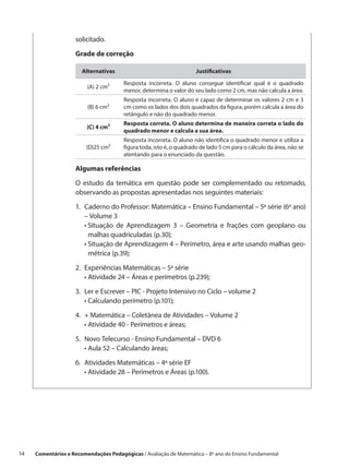 solicitado.

                     Grade de correção

                        Alternativas                                  Justificativas

                                        Resposta incorreta. O aluno consegue identificar qual é o quadrado
                          (A) 2 cm²
                                        menor, determina o valor do seu lado como 2 cm, mas não calcula a área.
                                        Resposta incorreta. O aluno é capaz de determinar os valores 2 cm e 3
                          (B) 6 cm²     cm como os lados dos dois quadrados da figura, porém calcula a área do
                                        retângulo e não do quadrado menor.
                                        Resposta correta. O aluno determina de maneira correta o lado do
                          (C) 4 cm²
                                        quadrado menor e calcula a sua área.
                                        Resposta incorreta. O aluno não identifica o quadrado menor e utiliza a
                          (D)25 cm²     figura toda, isto é, o quadrado de lado 5 cm para o cálculo da área, não se
                                        atentando para o enunciado da questão.

                     Algumas referências

                     O estudo da temática em questão pode ser complementado ou retomado,
                     observando as propostas apresentadas nos seguintes materiais:

                     1.	
                        Caderno do Professor: Matemática – Ensino Fundamental – 5ª série (6º ano)
                        – Volume 3
                     	 •  ituação de Aprendizagem 3 – Geometria e frações com geoplano ou
                          S
                          malhas quadriculadas (p.30);
                     	 •  ituação de Aprendizagem 4 – Perímetro, área e arte usando malhas geo-
                          S
                          métrica (p.39);

                     2.	
                        Experiências Matemáticas – 5ª série
                     	 •  tividade 24 – Áreas e perímetros (p.239);
                          A

                     3.	 e Escrever – PIC - Projeto Intensivo no Ciclo – volume 2
                        Ler
                     	 •  alculando perímetro (p.101);
                         C

                     4.	 Matemática – Coletânea de Atividades – Volume 2
                        +
                     	 •  tividade 40 - Perímetros e áreas;
                         A

                     5.	
                        Novo Telecurso - Ensino Fundamental – DVD 6
                     	 •  ula 52 – Calculando áreas;
                          A

                     6.	
                        Atividades Matemáticas – 4ª série EF
                     	 •  tividade 28 – Perímetros e Áreas (p.100).
                          A




14    Comentários e Recomendações Pedagógicas / Avaliação de Matemática – 8º ano do Ensino Fundamental
 