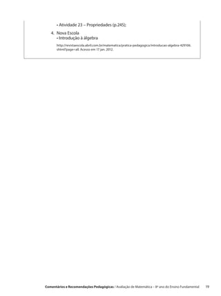 •  tividade 23 – Propriedades (p.245);
           A
   4.	Nova Escola
   	 • ntrodução à álgebra
        I
       	http://revistaescola.abril.com.br/matematica/pratica-pedagogica/introducao-algebra-429106.
         shtml?page=all. Acesso em 17 jan. 2012.




Comentários e Recomendações Pedagógicas / Avaliação de Matemática – 8º ano do Ensino Fundamental   19
 