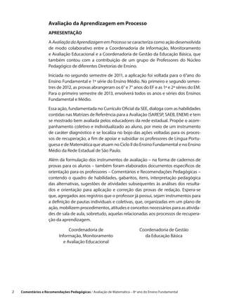 Avaliação da Aprendizagem em Processo
                     APRESENTAÇÃO

                     A Avaliação da Aprendizagem em Processo se caracteriza como ação desenvolvida
                     de modo colaborativo entre a  Coordenadoria de Informação, Monitoramento
                     e Avaliação Educacional e a Coordenadoria de Gestão da Educação Básica, que
                     também contou com a  contribuição de um grupo de Professores do Núcleo
                     Pedagógico de diferentes Diretorias de Ensino.

                     Iniciada no segundo semestre de 2011, a aplicação foi voltada para o 6°ano do
                     Ensino Fundamental e 1ª série do Ensino Médio. No primeiro e segundo semes-
                     tres de 2012, as provas abrangeram os 6° e 7° anos do EF e as 1ª e 2ª séries do EM.
                     Para o primeiro semestre de 2013, envolverá todos os anos e séries dos Ensinos
                     Fundamental e Médio.
                     Essa ação, fundamentada no Currículo Oficial da SEE, dialoga com as habilidades
                     contidas nas Matrizes de Referência para a Avaliação (SARESP, SAEB, ENEM) e tem
                     se mostrado bem avaliada pelos educadores da rede estadual. Propõe o acom-
                     panhamento coletivo e individualizado ao aluno, por meio de um instrumento
                     de caráter diagnóstico e se localiza no bojo das ações voltadas para os proces-
                     sos de recuperação, a fim de apoiar e subsidiar os professores de Língua Portu-
                     guesa e de Matemática que atuam no Ciclo II do Ensino Fundamental e no Ensino
                     Médio da Rede Estadual de São Paulo.

                     Além da formulação dos instrumentos de avaliação – na forma de cadernos de
                     provas para os alunos – também foram elaborados documentos específicos de
                     orientação para os professores – Comentários e Recomendações Pedagógicas –
                     contendo o  quadro de habilidades, gabaritos, itens, interpretação pedagógica
                     das alternativas, sugestões de atividades subsequentes às análises dos resulta-
                     dos e  orientação para aplicação e  correção das provas de redação. Espera-se
                     que, agregados aos registros que o professor já possui, sejam instrumentos para
                     a definição de pautas individuais e coletivas, que, organizadas em um plano de
                     ação, mobilizem procedimentos, atitudes e conceitos necessários para as ativida-
                     des de sala de aula, sobretudo, aquelas relacionadas aos processos de recupera-
                     ção da aprendizagem.

                                 Coordenadoria de                            Coordenadoria de Gestão
                            Informação, Monitoramento                          da Educação Básica
                              e Avaliação Educacional




2    Comentários e Recomendações Pedagógicas / Avaliação de Matemática – 8º ano do Ensino Fundamental
 
