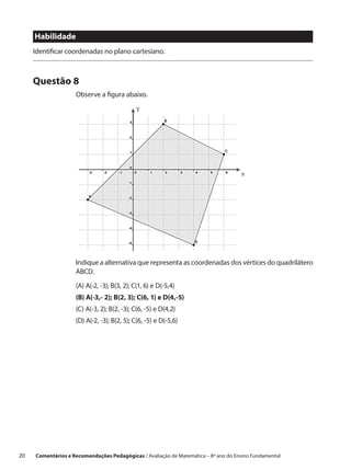 Habilidade
      Identificar coordenadas no plano cartesiano.



      Questão 8
                     Observe a figura abaixo.




                     Indique a alternativa que representa as coordenadas dos vértices do quadrilátero
                     ABCD.
                     (A) A(-2, -3); B(3, 2); C(1, 6) e D(-5,4)
                     (B) A(-3,- 2); B(2, 3); C(6, 1) e D(4,-5)
                     (C) A(-3, 2); B(2, -3); C(6, -5) e D(4,2)
                     (D) A(-2, -3); B(2, 5); C(6, -5) e D(-5,6)




20    Comentários e Recomendações Pedagógicas / Avaliação de Matemática – 8º ano do Ensino Fundamental
 