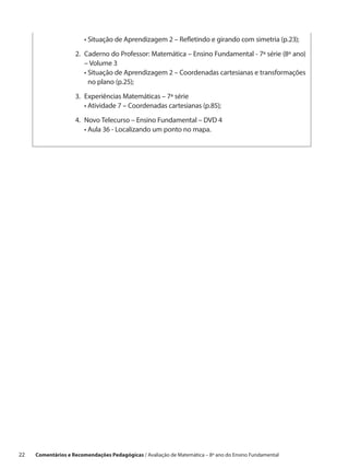 •  ituação de Aprendizagem 2 – Refletindo e girando com simetria (p.23);
                           S

                     2.	 aderno do Professor: Matemática – Ensino Fundamental - 7ª série (8º ano)
                        C
                        – Volume 3
                     	 •  ituação de Aprendizagem 2 – Coordenadas cartesianas e transformações
                         S
                         no plano (p.25);

                     3.	xperiências Matemáticas – 7ª série
                        E
                     	 •  tividade 7 – Coordenadas cartesianas (p.85);
                          A

                     4.	 ovo Telecurso – Ensino Fundamental – DVD 4
                        N
                     	 •  ula 36 - Localizando um ponto no mapa.
                         A




22    Comentários e Recomendações Pedagógicas / Avaliação de Matemática – 8º ano do Ensino Fundamental
 