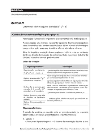 Habilidade
Efetuar cálculos com potências.



Questão 9
              Determine o valor da seguinte expressão: 5² - 2⁰ + 3³.


 Comentários e recomendações pedagógicas
              Potenciação é um conceito importante e que simplifica uma dada expressão.

              A potenciação é uma forma de representar o produto de um número repetidas
              vezes. Retomando-se a ideia de decomposição de um número em fatores pri-
              mos, a potenciação serve para simplificar a forma fatorada do número.

              Além de simplificar a notação de um produto, a potência pode ser explorada
              dentro do âmbito da resolução de problemas. Outra maneira de trabalhar tal
              conceito é utilizar a ideia de “possibilidades”.
              Grade de correção

                  Categorias para análise                              Observação

               O aluno resolve corretamente.     O professor pode ampliar tal habilidade, trabalhando com
               5² - 2⁰ + 3³ = 25 – 1 + 27 = 51   potências de números negativos e racionais.
                                                 Nesse caso, pode ser que o aluno saiba calcular potencia-
               O aluno faz a operação 5² e 3³    ção com expoentes diferentes de zero.
               corretamente, mas erra a 2⁰.      O professor pode mostrar, utilizando algum procedimento
                                                 adequado, que qualquer número elevado a zero é 1.
                                                 Nesse caso não está claro o significado de potenciação
               O aluno faz a operação, por       para esse aluno. Ele entende que o expoente é uma par-
               exemplo, de 5² como 5 x 2, 3³     cela a ser multiplicada pelo número da base.
               como 3 x 3 ou 2⁰ como 2 x 0.
                                                 O professor pode retomar o conceito de potenciação.
               O aluno demonstra total falta
               de domínio da habilidade
               avaliada.                         O professor pode retomar situações que envolvam as
                                                 ideias de potenciação.
               O aluno deixou a questão em
               branco.

              Algumas referências

              O estudo da temática em questão pode ser complementado ou retomado
              observando as propostas apresentadas nos seguintes materiais:

              1.	
                 Volume 1
              	 •  ituação de Aprendizagem 1 – O sistema de numeração decimal e suas
                  S


           Comentários e Recomendações Pedagógicas / Avaliação de Matemática – 8º ano do Ensino Fundamental   23
 