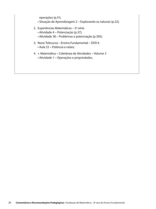 operações (p.11);
                     	   •  ituação de Aprendizagem 2 – Explorando os naturais (p.22);
                           S

                     2.	xperiências Matemáticas – 5ª série
                        E
                     	 •  tividade 4 – Potenciação (p.37);
                          A
                     	 •  tividade 38 – Problemas e potenciação (p.395);
                          A

                     3.	 ovo Telecurso – Ensino Fundamental – DVD 6
                        N
                     	 •  ula 53 – Potência e raízes;
                         A

                     4.	 Matemática – Coletânea de Atividades – Volume 3
                        +
                     	 •  tividade 1 – Operações e propriedades.
                         A




24    Comentários e Recomendações Pedagógicas / Avaliação de Matemática – 8º ano do Ensino Fundamental
 