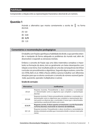 Habilidade
Compreender a relação entre as representações fracionária e decimal de um número.



Questão 1
                                                                         6
             Assinale a alternativa que mostra corretamente a escrita de 8 na forma
             decimal.
             (A) 6,8
             (B)  0,68
             (C)  0,75
             (D) 1,33



 Comentários e recomendações pedagógicas
             O trabalho com frações aperfeiçoa a habilidade de dividir, o que permite enten-
             der e manipular de forma adequada os problemas do mundo real, além de
             desenvolver e expandir as estruturas mentais.

             Embora o conceito de fração seja uma ideia matemática complexa e impor-
             tante na formação do aluno, tem-se geralmente um baixo desempenho com
             relação a esse tema. Esse resultado pode ser uma das consequências da ênfase
             curricular nos procedimentos e algoritmos. Segundo alguns autores, como Kie-
             ren (1976), Behr et al. (1983) e Nunes (2003), é preciso trabalhar com diferentes
             situações para que os alunos construam o conceito de número racional (parte-
             -todo, quociente, operador multiplicativo e outros).

             Grade de correção:

               Alternativas                                 Justificativas

                               Resposta incorreta. Provavelmente o aluno considerou o numerador
                  (A) 6,8      e o denominador como os algarismos que compõem a representação
                               decimal.
                               Resposta incorreta. O aluno provavelmente considerou o numerador e o
                               denominador como os algarismos que compõem a representação deci-
                  (B) 0,68
                               mal, porém ao observar que o numerador é menor que o denominador,
                               representou a ausência de inteiro com o zero.
                               Resposta correta. O aluno aponta corretamente a escrita fracionária
                  (C) 0,75
                               na forma decimal, mostrando ter domínio da habilidade.
                               Resposta incorreta. Provavelmente o aluno reconhece a necessidade da
                  (D) 1,33     divisão, entretanto acredita que é necessário dividir o número maior pelo
                               menor.




           Comentários e Recomendações Pedagógicas / Avaliação de Matemática – 8º ano do Ensino Fundamental   5
 