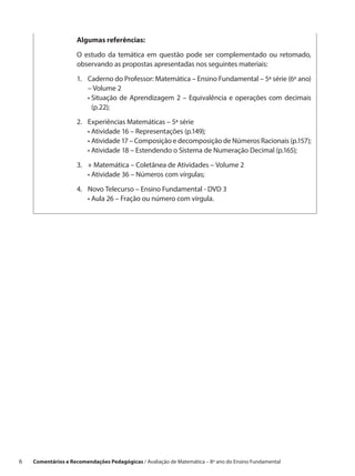 Algumas referências:

                     O estudo da temática em questão pode ser complementado ou retomado,
                     observando as propostas apresentadas nos seguintes materiais:

                     1.	Caderno do Professor: Matemática – Ensino Fundamental – 5ª série (6º ano)
                         – Volume 2
                     	 •  ituação de Aprendizagem 2 – Equivalência e operações com decimais
                          S
                          (p.22);

                     2.	   Experiências Matemáticas – 5ª série
                     	     • Atividade 16 – Representações (p.149);
                     	     •  tividade 17 – Composição e decomposição de Números Racionais (p.157);
                             A
                     	     • Atividade 18 – Estendendo o Sistema de Numeração Decimal (p.165);
                     3.	 + Matemática – Coletânea de Atividades – Volume 2
                     	 • Atividade 36 – Números com vírgulas;

                     4.	 Novo Telecurso – Ensino Fundamental - DVD 3
                     	 • Aula 26 – Fração ou número com vírgula.




6    Comentários e Recomendações Pedagógicas / Avaliação de Matemática – 8º ano do Ensino Fundamental
 
