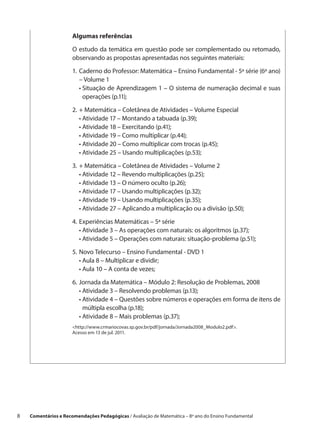 Algumas referências

                       O estudo da temática em questão pode ser complementado ou retomado,
                       observando as propostas apresentadas nos seguintes materiais:

                       1.	 aderno do Professor: Matemática – Ensino Fundamental - 5ª série (6º ano)
                          C
                          – Volume 1
                       	 •  ituação de Aprendizagem 1 – O sistema de numeração decimal e suas
                            S
                            operações (p.11);

                       2.	 Matemática – Coletânea de Atividades – Volume Especial
                          +
                       	 •  tividade 17 – Montando a tabuada (p.39);
                           A
                       	 •  tividade 18 – Exercitando (p.41);
                           A
                       	 •  tividade 19 – Como multiplicar (p.44);
                           A
                       	 •  tividade 20 – Como multiplicar com trocas (p.45);
                           A
                       	 •  tividade 25 – Usando multiplicações (p.53);
                           A

                       3.	 Matemática – Coletânea de Atividades – Volume 2
                          +
                       	 •  tividade 12 – Revendo multiplicações (p.25);
                           A
                       	 •  tividade 13 – O número oculto (p.26);
                           A
                       	 •  tividade 17 – Usando multiplicações (p.32);
                           A
                       	 •  tividade 19 – Usando multiplicações (p.35);
                           A
                       	 •  tividade 27 – Aplicando a multiplicação ou a divisão (p.50);
                           A

                       4.	 xperiências Matemáticas – 5ª série
                          E
                       	 •  tividade 3 – As operações com naturais: os algoritmos (p.37);
                            A
                       	 •  tividade 5 – Operações com naturais: situação-problema (p.51);
                            A

                       5.	 ovo Telecurso – Ensino Fundamental - DVD 1
                          N
                       	 •  ula 8 – Multiplicar e dividir;
                            A
                       	 •  ula 10 – A conta de vezes;
                            A

                       6.	 ornada da Matemática – Módulo 2: Resolução de Problemas, 2008
                          J
                       	 •  tividade 3 – Resolvendo problemas (p.13);
                            A
                       	 •  tividade 4 – Questões sobre números e operações em forma de itens de
                            A
                            múltipla escolha (p.18);
                       	 •  tividade 8 – Mais problemas (p.37);
                            A
                       http://www.crmariocovas.sp.gov.br/pdf/jornada/Jornada2008_Modulo2.pdf.
                       Acesso em 13 de jul. 2011.




8    Comentários e Recomendações Pedagógicas / Avaliação de Matemática – 8º ano do Ensino Fundamental
 