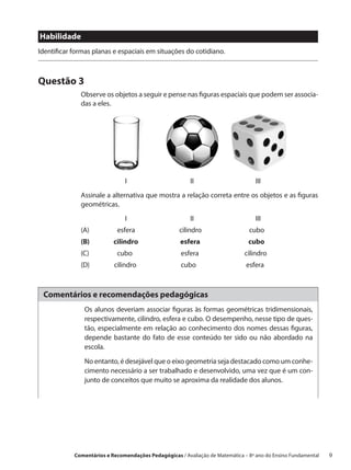 Habilidade
Identificar formas planas e espaciais em situações do cotidiano.



Questão 3
              Observe os objetos a seguir e pense nas figuras espaciais que podem ser associa-
              das a eles.




              			I			II			III
              Assinale a alternativa que mostra a relação correta entre os objetos e as figuras
              geométricas.
              			I			II			III
              (A)	          esfera		                cilindro		                 cubo
              (B)	         cilindro		                esfera		                  cubo
              (C)	          cubo		                   esfera		                 cilindro
              (D)	         cilindro		                cubo		                   esfera



 Comentários e recomendações pedagógicas
               Os alunos deveriam associar figuras às formas geométricas tridimensionais,
               respectivamente, cilindro, esfera e cubo. O desempenho, nesse tipo de ques-
               tão, especialmente em relação ao conhecimento dos nomes dessas figuras,
               depende bastante do fato de esse conteúdo ter sido ou não abordado na
               escola.

               No entanto, é desejável que o eixo geometria seja destacado como um conhe-
               cimento necessário a ser trabalhado e desenvolvido, uma vez que é um con-
               junto de conceitos que muito se aproxima da realidade dos alunos.




            Comentários e Recomendações Pedagógicas / Avaliação de Matemática – 8º ano do Ensino Fundamental   9
 