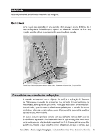 Habilidade
Resolver problemas envolvendo o Teorema de Pitágoras.



Questão 6
             Uma escada está apoiada em uma parede e tem seus pés a uma distância de 3
             metros da parede. Sabendo que o topo da escada está a 5 metros de altura em
             relação ao solo, calcule o comprimento aproximado da escada.




                       5m




                                 3m
             Fonte: http://nemac0607.com.sapo.pt/8Ano_cap2_Pitagoras/Teorema_de_Pitagoras.htm




 Comentários e recomendações pedagógicas
             A questão apresentada tem o objetivo de verificar a aplicação do Teorema
             de Pitágoras na resolução de problemas. Esse conceito é importantíssimo na
             matemática, tanto para ser aplicado na resolução de diversos problemas con-
             textualizados, quanto como conhecimento prévio para o estudo de outros
             conteúdos internos à matemática, como trigonometria, geometria analítica,
             estudo da circunferência etc.

             Os alunos tomam o primeiro contato com esse conceito no final do 8º ano. Ele
             é introduzido a partir de um contexto histórico e, logo em seguida, é mostrada
             uma verificação da relação do terno pitagórico (3, 4, 5) geometricamente. Daí
             para frente, mostra-se que há outros ternos pitagóricos, até que se conclua que

          Comentários e Recomendações Pedagógicas / Avaliação de Matemática – 9º ano do Ensino Fundamental   15
 
