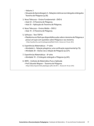 – Volume 3
    	 •  ituação de Aprendizagem 3 – Relações métricas nos triângulos retângulos:
        S
        Teorema de Pitágoras (p.30);

    3.	Novo Telecurso – Ensino Fundamental – DVD 6
    	 • Aula 54 – O Teorema de Pitágoras;
    	 • Aula 55 – Aplicação do Teorema de Pitágoras;

    4.	Novo Telecurso – Ensino Médio – DVD 2
    	 • Aula 19 – O Teorema de Pitágoras;

    5.	Software – Tem TOP10
    	 •  lataforma em flash que disponibiliza aulas sobre o teorema de Pitágoras e
        P
        possui um quiz com questões sobre Pitágoras e seu teorema
         http://nautilus.fis.uc.pt/mn/pitagoras/pitflash1.html. Acesso em 16 out. 2012;

    6.	Experiências Matemáticas – 7ª série
    	 • Atividade 6 – Relação pitagórica: uma verificação experimental (p.73);
    	 • Atividade 20 – Outras vez a relação de Pitágoras (p.227);

    7.	 Experiências Matemáticas – 8ª série
    	 • Atividade 19 – O triângulo retângulo e Pitágoras (p.241);

    8.	IMPA – Instituto de Matemática Pura e Aplicada
    	 • Prof. Eduardo Wagner – Teorema de Pitágoras
        http://video.impa.br/index.php?page=julho-de-2011. Acesso em 16 out. 2012.




Comentários e Recomendações Pedagógicas / Avaliação de Matemática – 9º ano do Ensino Fundamental   17
 