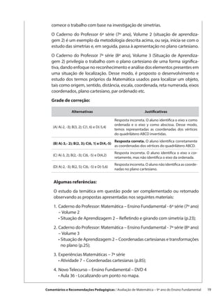 comece o trabalho com base na investigação de simetrias.

   O Caderno do Professor 6ª série (7º ano), Volume 2 (situação de aprendiza-
   gem 2) é um exemplo da metodologia descrita acima, ou seja, inicia-se com o
   estudo das simetrias e, em seguida, passa à apresentação no plano cartesiano.

   O Caderno do Professor 7ª série (8º ano), Volume 3 (Situação de Aprendiza-
   gem 2) privilegia o trabalho com o plano cartesiano de uma forma significa-
   tiva, dando enfoque no reconhecimento e análise dos elementos presentes em
   uma situação de localização. Desse modo, é proposto o desenvolvimento e
   estudo dos termos próprios da Matemática usados para localizar um objeto,
   tais como origem, sentido, distância, escala, coordenada, reta numerada, eixos
   coordenados, plano cartesiano, par ordenado etc.

   Grade de correção:

                  Alternativas                                      Justificativas

                                                 Resposta incorreta. O aluno identifica o eixo x como
                                                 ordenada e o eixo y como abscissa. Desse modo,
    (A) A(-2, -3); B(3, 2); C(1, 6) e D(-5,4)
                                                 temos representadas as coordenadas dos vértices
                                                 do quadrilátero ABCD invertidas.
                                                 Resposta correta. O aluno identifica corretamente
    (B) A(-3,- 2); B(2, 3); C(6, 1) e D(4,-5)
                                                 as coordenadas dos vértices do quadrilátero ABCD.
                                                 Resposta incorreta. O aluno identifica o eixo x cor-
    (C) A(-3, 2); B(2, -3); C(6, -5) e D(4,2)
                                                 retamente, mas não identifica o eixo da ordenada.
                                                 Resposta incorreta. O aluno não identifica as coorde-
    (D) A(-2, -3); B(2, 5); C(6, -5) e D(-5,6)
                                                 nadas no plano cartesiano.


     Algumas referências:

     O estudo da temática em questão pode ser complementado ou retomado
     observando as propostas apresentadas nos seguintes materiais:

     1.	 Caderno do Professor: Matemática – Ensino Fundamental - 6ª série (7º ano)
     	 – Volume 2
     	 • Situação de Aprendizagem 2 – Refletindo e girando com simetria (p.23);

     2.	Caderno do Professor: Matemática – Ensino Fundamental - 7ª série (8º ano)
     	 – Volume 3
     	 •  ituação de Aprendizagem 2 – Coordenadas cartesianas e transformações
         S
         no plano (p.25);

    3.	Experiências Matemáticas – 7ª série
    	 • Atividade 7 – Coordenadas cartesianas (p.85);

    4.	Novo Telecurso – Ensino Fundamental – DVD 4
    	 • Aula 36 - Localizando um ponto no mapa.

Comentários e Recomendações Pedagógicas / Avaliação de Matemática – 9º ano do Ensino Fundamental   19
 