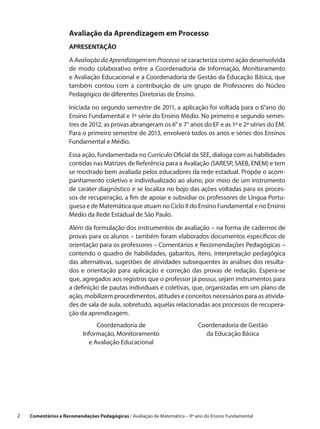 Avaliação da Aprendizagem em Processo
                     APRESENTAÇÃO

                     A Avaliação da Aprendizagem em Processo se caracteriza como ação desenvolvida
                     de modo colaborativo entre a  Coordenadoria de Informação, Monitoramento
                     e Avaliação Educacional e a Coordenadoria de Gestão da Educação Básica, que
                     também contou com a  contribuição de um grupo de Professores do Núcleo
                     Pedagógico de diferentes Diretorias de Ensino.

                     Iniciada no segundo semestre de 2011, a aplicação foi voltada para o 6°ano do
                     Ensino Fundamental e 1ª série do Ensino Médio. No primeiro e segundo semes-
                     tres de 2012, as provas abrangeram os 6° e 7° anos do EF e as 1ª e 2ª séries do EM.
                     Para o primeiro semestre de 2013, envolverá todos os anos e séries dos Ensinos
                     Fundamental e Médio.
                     Essa ação, fundamentada no Currículo Oficial da SEE, dialoga com as habilidades
                     contidas nas Matrizes de Referência para a Avaliação (SARESP, SAEB, ENEM) e tem
                     se mostrado bem avaliada pelos educadores da rede estadual. Propõe o acom-
                     panhamento coletivo e individualizado ao aluno, por meio de um instrumento
                     de caráter diagnóstico e se localiza no bojo das ações voltadas para os proces-
                     sos de recuperação, a fim de apoiar e subsidiar os professores de Língua Portu-
                     guesa e de Matemática que atuam no Ciclo II do Ensino Fundamental e no Ensino
                     Médio da Rede Estadual de São Paulo.

                     Além da formulação dos instrumentos de avaliação – na forma de cadernos de
                     provas para os alunos – também foram elaborados documentos específicos de
                     orientação para os professores – Comentários e Recomendações Pedagógicas –
                     contendo o  quadro de habilidades, gabaritos, itens, interpretação pedagógica
                     das alternativas, sugestões de atividades subsequentes às análises dos resulta-
                     dos e  orientação para aplicação e  correção das provas de redação. Espera-se
                     que, agregados aos registros que o professor já possui, sejam instrumentos para
                     a definição de pautas individuais e coletivas, que, organizadas em um plano de
                     ação, mobilizem procedimentos, atitudes e conceitos necessários para as ativida-
                     des de sala de aula, sobretudo, aquelas relacionadas aos processos de recupera-
                     ção da aprendizagem.
                                Coordenadoria de                             Coordenadoria de Gestão
                           Informação, Monitoramento                           da Educação Básica
                             e Avaliação Educacional




2    Comentários e Recomendações Pedagógicas / Avaliação de Matemática – 9º ano do Ensino Fundamental
 