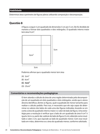 Habilidade
      Determinar área e perímetro de figuras planas utilizando composição e decomposição.



      Questão 8
                     A figura a seguir é um quadrado de dimensões 5 cm por 5 cm. Ele foi dividido de
                     maneira a formar dois quadrados e dois retângulos. O quadrado interno maior
                     tem área 9 cm².




                                                                 5cm

                                9cm2




                                       5cm

                     Podemos afirmar que o quadrado menor tem área
                     (A) 2cm²
                     (B) 6cm²
                     (C) 4cm²
                     (D) 25cm²


       Comentários e recomendações pedagógicas
                     O item aborda o cálculo da área de uma região determinada pela decomposi-
                     ção de um quadrado em dois quadrados e dois retângulos, sendo que o aluno
                     deveria identificar, dentre as figuras, qual o quadrado de menor tamanho para
                     realizar o cálculo pedido. Para isso, é necessário que ele seja capaz de deter-
                     minar os valores dos lados de cada uma das figuras indicadas, levando-se em
                     conta a área do quadrado interno maior e o valor do lado da figura. Uma estra-
                     tégia para a resolução é verificar que o lado de um quadrado de área 9 cm² é
                     igual a 3cm e a, partir daí, subtrair do lado da figura (5 cm), obtendo como resul-
                     tado o valor 2 cm, que equivale ao lado do quadrado menor. Com esse resul-
                     tado em mãos, determina-se a área do quadrado menor, conforme solicitado.



20    Comentários e Recomendações Pedagógicas / Avaliação de Matemática – 9º ano do Ensino Fundamental
 